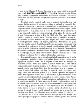 165
pe aici, a murit lumea de foame. Trenurile aveau nume sinistre, scriseseră
mare pe ele FOAMEA sau RAPIDUL FOAMEA. Cei mai mulţi se băgau
slugi pe la localnici pentru un codru de pâine sau de mămăligă, vindeau ce
aveau şi ei, aur inele, macate, velinţe ceasuri pe câte o strachină de făină sau
de mălai.
Bogătaşii satului puseseră lacăte mari la magazii, Giongărău şi cu Nae
Moraru închiseseră morile şi stocaseră făina şi mălaiul în magaziile lor,
prăvăliaşii puseseră şi ei obloanele la prăvăliile lor să vadă încotro o vor lua
timpurile, numai cârciumile mai erau deschise unde se adunau beţivii satului
şi puneau ţara la cale, că au auzit ei că s-a dat un ordin de sus ca morarii şi
cu cei bogaţi să puie la dispoziţia satului cerealele, că au devenit monopol
de stat. Şi aşa era că a doua zi Riţa lui Ghiţă a lui Nae , care între timp
venise primăriţă, în ciuda lui Ion al Oaţii care trăgea el nădejde la acest post,
şi-l dăduseră dracului pe Dinu afară, fără alegeri, fără nimic, convocându-i
pe toţi la primărie, adică pe toţi bogaţii, şi ţinându-i de vorbă cu una şi cu
alta până când o comisie făcută în secret le puseseră sigiliul pe magazii şi le
interziseseră să mai umble în ele. Şi această comisie dădea fiecărei familii
câte o strachină de făină pe săptămână de cap de om. Femeile făceau colarez
şi -l dădeau copiilor să-l mănânce, cam o dată pe zi, după care copiii plecau
în pădure după pur, un fel de usturoi sălbatic pe care-l mâncau sau se suiau
în salcâmi şi culegeau flori de salcâm şi le ronţăiau toată ziua.
Riţa, primăriţa, primi într-o zi telefon de la judeţeană că va sosi în sat la
ei un grup de copii din Moldova, muritori de foame, de care trebuie să se
îngrijească organele locale. Să le asigure cazare, masă şi educaţie cu
învăţătorii din sat. Prima care trebuia să-i ia în primire era Adina care le
propuse să-i cazeze la castel că acolo ar fi cele mai bune condiţii; pentru ea
această ocazie căzu foarte bine, ieşa din anonimat, avea o preocupare ,
uitând de trecutul ei , şi în acelaşi timp era legată de copiii care-i erau foarte
dragi. Toată ziua sta numai printre ei şi în câteva săptămâni se legă ca o
mamă de ei aşa încât nu mai putu să trăiască fără ei, toţi erau numai băieţi
năzdrăvani care se ţineau toată ziua după ea şi-i ziceau mamă, mama Adina.
Angajase cu ajutorul primăriei două femei din sat ca bucătărese şi pe Lina
ca îngrijitoare. Copiilor le făcuse program, de joacă, de plimbări prin parc şi
de lecturi. Îşi aducea aminte de anii de practică la normală, căută caietele ei
din acel timp şi le citea poveşti cu Feţi- Frumoşi şi Ilene Cosânzene, îi
învăţa poezii, îi punea să citească şi să scrie. ; peste câtva timp dădu şi o
serbare la şcoală la care invită întregul sat, urmată de o serată la care
angajase nişte lăutari din Moldova, veniţi şi ei în căutare de mâncare. ,,
Lasă, doamnă, că le fac eu rost de hlebă- o încuraja Nae al lui Neagu, care
venise proaspăt din puşcărie, odată cu deţinuţii politici- găsesc eu o bucată
165
165
 