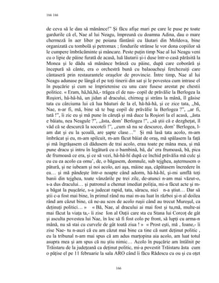 166
de ceva să le dau să mănânce!” Şi făcu afişe mari pe care le puse pe toate
gardurile că el, Nae al lui Neagu, împreună cu doamna Adina, dau o mare
chermeză în aer liber pe poiana fântânii cu lăutari din Moldova, bine
organizată cu tombolă şi petromax ; fondurile strânse le vor dona copiilor să
le cumpere îmbrăcăminte şi mâncare. Peste puţin timp Nae al lui Neagu veni
cu o lipie de pâine furată de acasă, luă lăutarii şi-i duse într-o casă părăsită la
Monea şi le dădu să mănânce brânză cu pâine, după care coborâră şi
începură să cânte, era o orchestră bună cu balaoacheşi ferchezuiţi care
cântaseră prin restaurantele oraşelor de provincie. Între timp, Nae al lui
Neagu adunase pe lângă el pe toţi tinerii din sat şi le povestea cum intrase el
în puşcărie şi cum se împrietenise cu unu care fusese arestat pe chestii
politice. « Eram, hâ,hâ,hâ,- trăgea el de nas- copil de prăvălie la Berlogea la
Roşiori, hâ-hâ-hâ, un jidan al dracului, chirnog şi strâns la mână, îl găsise
tata cu cârciuma lui că lua băuturi de la el, hâ-hâ-hâ, şi ce zice tata, ,,bă,
Nae, n-ar fi, mă, bine să te bag copil de prăvălie la Berlogea ?”, ,,ar fi,
tată !”, îi zic eu şi mă pune în căruţă şi mă duce la Roşiori la el acasă, ,,ăsta
e băiatu, nea Neagule ?”, ,,ăsta, dom’ Berlogea !”, ,,să ştii că e dezgheţat, îl
văd că se descurcă la socoteli !”, ,,cum să nu se descurce, dom’ Berlogea, l-
am dat şi eu la şcoală, are şapte clase…” Şi mă lasă tata acolo, m-am
îmbrăcat şi eu, m-am spilcuit, m-am făcut băiat de oraş, mă spălasem la faţă
şi mă îngrăşasem că dădusem de trai acolo, erau toate pe mâna mea, şi mă
pune dracu şi intru în legătură cu o bambină, bă, da’ era frumoasă, bă, pica
de frumoasă ce era, şi ce să vezi, hâ-hâ-hî după ce închid prăvălia mă culc şi
eu cu ea acolo ca omu’, de, o băgasem, domnule, sub tejghea, aşternusem o
pătură, şi ne iubeam şi noi acolo, azi aşa, mâine aşa, căpătasem încredere în
ea… şi mă pândeşte într-o noapte când adorm, hâ-hâ-hî, şi-mi umflă toţi
banii din tejghea, toate vânzările pe trei zile, de-atunci n-am mai văzut-o,
s-a dus dracului… şi patronul a chemat imediat poliţia, mi-a făcut acte şi m-
a băgat la puşcărie, s-a judecat rapid, tata, săracu, nici n-a ştiut… Dar să
ştii c-a fost mai bine, în primul rând nu mai m-au luat în război şi-n al doilea
rând am căzut bine, că ne-au scos de acolo ruşii când au trecut Mureşul, ca
deţinuţi politici… » « Bă, Nae, al dracului ai mai fost şi tu,mă, multe-ai
mai făcut la viaţa ta,- îi zise Ion al Oaţii care sta cu Stana lui Corcoţ de gât
şi asculta povestea lui Nae, în loc să fi fost colo pe front, să lupţi cu arma-n
mână, nu să stai cu curvele de gât toată ziua ! » « Prost eşti, mă , Ioane,- îi
zise Nae- tu n-auzi că eu am căzut mai bine ca tine că sunt deţinut politic ,
eu la tribunal n-am mai spus că am adus marţopina aia acolo, am luat totul
asupra mea şi am spus că nu ştiu nimic… Acolo în puşcărie am întâlnit pe
Trăistaru de la judeţeană ca deţinut politic, mi-a povestit Trăistaru ăsta cum
o păţise el pe 11 februarie la sala ARO când îi făcu Rădescu cu ou şi cu oţet
166
166
 