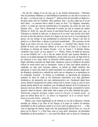 167
– hâ, hâ, hî,- trăgea el iar de nas- pe ei, pe forţele democratice ; Trăistaru
ăsta îşi pierduse răbdarea şi când Rădescu terminase ce aia mă-si avusese el
de spus , i-a luat pe toţi cu ,,huoooo !”, adică p-ăia din prezidiu şi după el a
început toată sala să-i huiduie. Doi gardieni, haţ !, au pus mâna pe el şi pe
încă altul, i-a aruncat într-o dubă şi duşi au fost ! La Făgăraş, domnule,
acolo e o cetate pe care-au transformat-o în puşcărie, de acolo nu mai vezi
lumina zilei… Aici, într-o dimineaţă îi scoate pe toţi la muncă pe malul
Oltului şi- hî,hî, hî,- aşa din senin se aud două focuri de armă, poc, poc, şi
Trăistaru se clatină şi cade jos, se dusese şi el ca omu’ mai încolo să-şi facă
nevoile şi ăia din pază au crezut că a fugit şi au tras în el şi l-au împuşcat la
picior, de aia merge el aşa şontâcâind cu piciorul ăla. Atunci l-au dus la
spital şi s-a făcut bine, a rămas cu piciorul şontâcâind… Mi-a promis că mă
bagă şi pe mine ceva pe aici pe la comună…»- termină Nae, dornic să se
prindă în hora care începuse alături şi în care Ion al Oaţii şi cu Stana se
învârteau şi chiuiau de mama focului. « Ce ai, Ioane ?- îl întreba Stana,
văzându-l aşa vesel- ce te-a apucat ? » « Nimic, Stano, în afară de bucuria
că ne-am întâlnit iar ! » Şi o luă de mână devale spre poiana fântânii şi
merse cu ea până aproape de Grădinării, acolo iarba era arsă, de fapt totul în
jur mirosea a ars, nişte sălcii cu frunzele ofilite puţeau a cocleală şi cerul,
după coborârea soarelui de după deal, rămăsese roşcat şi îmbâcsit de praful
ridicat în urma horei care se terminase. Ieşise şi luna care părea ştearsă şi
supărată, ca faţa unei fecioare plânse, se pitula pe după salcâmii din
apropiere şi ieşea din când în când luminând ca-n palmă poiana, după care
iar dispărea, urmată de o cohortă de stele care se stingeau şi se aprindeau ca
la comandă. Femeile , în frunte cu Lisăndriţa, se aşezaseră pe marginea
şanţului în deal să vadă şi ele distracţia tineretului şi-şi dau ghionturi
mirându-se de dansurile noi care pătrunseseră-n sat ; bunăoară după hora
aceea, lăutarii începuseră un cântec căruia toţi îi ziceau conga şi care se juca
pentru prima dată în sat. Jucătorii care învăţaseră dansul de la Circăreasă se
apucau unul pe altul de mijloc şi formau o coadă lungă, aruncând în tactul
muzicii când un picior, când altul, într-o parte şi în alta cântând din gură :
Dimineaţa conga/la douăşpe conga/ seara la culcare/ cu maţele goale…şi
apoi un refren făcut de ei : La dracu cu bogătanii/ că le ia săracii banii/
banii şi averile/ fetele , muierile…
Milea, care venea legănându-se de afumat ce era de la oarece, chemăȘ
imediat pe Adina şi pe Nae al lui Neagu şi le puse în vedere să termine
tămbălăul că dă în politică curată şi el n-are chef să păţească ceva … « Bă,
veni el aproape de tineret, unde este, bă, puşcăriaşul ăla de Nae, ce, vrea să
plece iar la Jilava ? » « Nea Nae, auzi ce zice dom’ plutonier, să terminăm
tămbălăul că dă în politică ! »- zise unul din flăcăi care se duse şi-l chemă pe
167
167
 