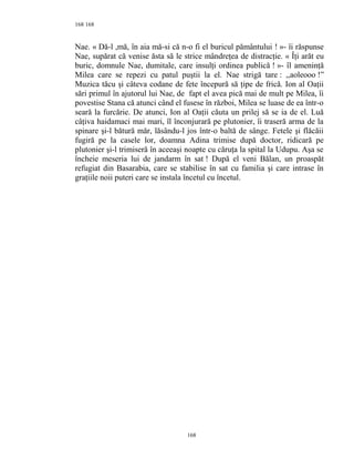 168
Nae. « Dă-l ,mă, în aia mă-si că n-o fi el buricul pământului ! »- îi răspunse
Nae, supărat că venise ăsta să le strice mândreţea de distracţie. « Îţi arăt eu
buric, domnule Nae, dumitale, care insulţi ordinea publică ! »- îl ameninţă
Milea care se repezi cu patul puştii la el. Nae strigă tare : ,,aoleooo !”
Muzica tăcu şi câteva codane de fete începură să ţipe de frică. Ion al Oaţii
sări primul în ajutorul lui Nae, de fapt el avea pică mai de mult pe Milea, îi
povestise Stana că atunci când el fusese în război, Milea se luase de ea într-o
seară la furcărie. De atunci, Ion al Oaţii căuta un prilej să se ia de el. Luă
câţiva haidamaci mai mari, îl înconjurară pe plutonier, îi traseră arma de la
spinare şi-l bătură măr, lăsându-l jos într-o baltă de sânge. Fetele şi flăcăii
fugiră pe la casele lor, doamna Adina trimise după doctor, ridicară pe
plutonier şi-l trimiseră în aceeaşi noapte cu căruţa la spital la Udupu. Aşa se
încheie meseria lui de jandarm în sat ! După el veni Bălan, un proaspăt
refugiat din Basarabia, care se stabilise în sat cu familia şi care intrase în
graţiile noii puteri care se instala încetul cu încetul.
168
168
 