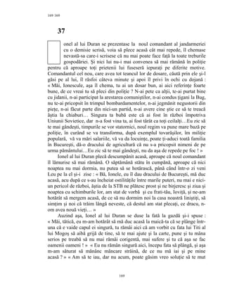 169
37
onel al lui Duran se prezentase la noul comandant al jandarmeriei
cu o demisie scrisă, voia să plece acasă cât mai repede, îl chemase
nevastă-sa care-i scrisese că nu mai poate face faţă la toate treburile
gospodăriei. Şi nici lui nu-i mai convenea să mai rămână în poliţie
pentru că aproape toţi prietenii lui fuseseră iepuraţi pe diferite motive.
Comandantul cel nou, care avea tot teancul lor de dosare, căută prin ele şi-l
găsi pe al lui, îl răsfoi câteva minute şi apoi îl privi în ochi cu dojană :
« Măi, Ionescule, aşa îl chema, tu ai un dosar bun, ai aici referinţe foarte
bune, de ce vreai tu să pleci din poliţie ? N-ai pete ca alţii, te-ai purtat bine
cu jidanii, n-ai participat la arestarea comuniştilor, n-ai condus ţigani la Bug,
nu te-ai pricopsit în trimpul bombardamentelor, n-ai jegmănit negustorii din
pieţe, n-ai făcut parte din nici-un partid, n-ai avere cine ştie ce să te treacă
ăştia la chiaburi… Singura ta bubă este că ai fost în război împotriva
Uniunii Sovietice, dar n-a fost vina ta, ai fost târât ca toţi ceilalţi…Eu zic să
te mai gândeşti, timpurile se vor statornici, noul regim va pune mare bază pe
poliţie, în curând se va transforma, după exemplul tovarăşilor, îm miliţie
populară, vă va mări salariile, vă va da locuinţe, poate ţi-aduci toată familia
în Bucureşti, dă-o dracului de agricultură că nu s-a pricopsit nimeni de pe
urma pământului…Eu zic să te mai gândeşti, nu da aşa de repede pe foc ! »
Ionel al lui Duran plecă descumpănit acasă, aproape că noul comandant
îl lămurise să mai rămână. O săptămână stătu în cumpănă, aproape că nici
noaptea nu mai dormia, nu putea să se hotărască, până când într-o zi veni
Leu pe la el şi-i zise : « Bă, Ionele, eu îl dau dracului de Bucureşti, mă duc
acasă, acu după ce s-au încheiat ostilităţile între marile puteri, nu mai e nici-
un pericol de război, ăştia de la STB ne plătesc prost şi ne birjeresc şi ziua şi
noaptea cu schimburile lor, am stat de vorbă şi cu frati-tău, Ioviţă, şi ne-am
hotărât să mergem acasă, de ce să nu dormim noi la casa noastră liniştiţi, să
simţim şi noi că trăim lângă neveste, că destul am stat plecaţi, ce dracu, n-
om avea nouă vieţi… »
Auzind aşa, Ionel al lui Duran se duse la fată la gazdă şi-i spuse :
« Măi, tătică, eu m-am hotărât să mă duc acasă la maică-ta că se plânge într-
una că e vaide capul ei singură, tu rămâi aici că am vorbit cu fata lui Titi al
lui Mogoş să aibă grijă de tine, să te mai ajute şi la carte, pune şi tu mâna
serios pe treabă să nu mai rămâi corigentă, mai sufere şi tu că aşa se fac
oamenii oameni ! » « Eu nu rămân singură aici, începu fata să plângă, şi aşa
m-am săturat să mănânc mâncare străină, de ce nu mă iai şi pe mine
acasă ? » « Am să te iau, dar nu acum, poate găsim vreo soluţie să te mut
169
169
 