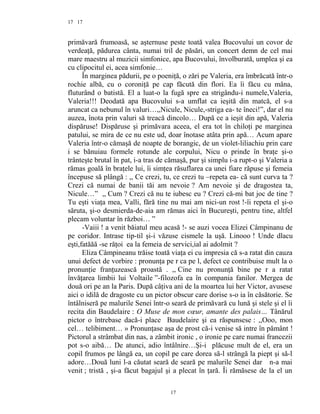 17
primăvară frumoasă, se aşternuse peste toată valea Bucovului un covor de
verdeaţă, pădurea cânta, numai tril de păsări, un concert demn de cel mai
mare maestru al muzicii simfonice, apa Bucovului, învolburată, umplea şi ea
cu clipocitul ei, acea simfonie…
În marginea pădurii, pe o poeniţă, o zări pe Valeria, era îmbrăcată într-o
rochie albă, cu o coroniţă pe cap făcută din flori. Ea îi făcu cu mâna,
fluturând o batistă. El a luat-o la fugă spre ea strigându-i numele,Valeria,
Valeria!!! Deodată apa Bucovului s-a umflat ca ieşită din matcă, el s-a
aruncat ca nebunul în valuri…,,Nicule, Nicule,-striga ea- te îneci!”, dar el nu
auzea, înota prin valuri să treacă dincolo… După ce a ieşit din apă, Valeria
dispăruse! Dispăruse şi primăvara aceea, el era tot în chiloţi pe marginea
patului, se mira de ce nu este ud, doar înotase atâta prin apă… Acum apare
Valeria într-o cămaşă de noapte de borangic, de un violet-liliachiu prin care
i se bănuiau formele rotunde ale corpului, Nicu o prinde în braţe şi-o
trânteşte brutal în pat, i-a tras de cămaşă, pur şi simplu i-a rupt-o şi Valeria a
rămas goală în braţele lui, îi simţea răsuflarea ca unei fiare răpuse şi femeia
începuse să plângă : ,, Ce crezi, tu, ce crezi tu –repeta ea- că sunt curva ta ?
Crezi că numai de banii tăi am nevoie ? Am nevoie şi de dragostea ta,
Nicule…” ,, Cum ? Crezi că nu te iubesc eu ? Crezi că-mi bat joc de tine ?
Tu eşti viaţa mea, Valli, fără tine nu mai am nici-un rost !-îi repeta el şi-o
săruta, şi-o desmierda-de-aia am rămas aici în Bucureşti, pentru tine, altfel
plecam voluntar în război… ”
-Vaiii ! a venit băiatul meu acasă !- se auzi vocea Elizei Câmpinanu de
pe coridor. Intrase tip-til şi-i văzuse cismele la uşă. Linooo ! Unde dlacu
eşti,fatăăă -se răţoi ea la femeia de servici,ial ai adolmit ?
Eliza Câmpineanu trăise toată viaţa ei cu impresia că s-a ratat din cauza
unui defect de vorbire : pronunţa pe r ca pe l, defect ce contribuise mult la o
pronunţie franţuzească proastă . ,, Cine nu pronunţă bine pe r a ratat
învăţarea limbii lui Voltaile ”-filozofa ea în compania fanilor. Mergea de
două ori pe an la Paris. După câţiva ani de la moartea lui her Victor, avusese
aici o idilă de dragoste cu un pictor obscur care dorise s-o ia în căsătorie. Se
întâlniseră pe malurile Senei într-o seară de primăvară cu lună şi stele şi el îi
recita din Baudelaire : O Muse de mon cœur, amante des palais… Tânărul
pictor o întrebase dacă-i place Baudelaire şi ea răspunsese : ,,Ooo, mon
cel… telibiment… » Pronunţase aşa de prost că-i venise să intre în pământ !
Pictorul a strâmbat din nas, a zâmbit ironic , o ironie pe care numai francezii
pot s-o aibă… De atunci, adio întâlnire…Şi-i plăcuse mult de el, era un
copil frumos pe lângă ea, un copil pe care dorea să-l strângă la piept şi să-l
adore…Două luni l-a căutat seară de seară pe malurile Senei dar n-a mai
venit ; tristă , şi-a făcut bagajul şi a plecat în ţară. Îi rămăsese de la el un
17
17
 