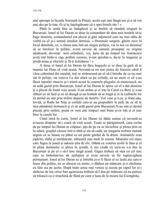 170
mai aproape la Scoala Normală la Piteşti, acolo eşti mai lângă noi şi-o să vin
mai des pe la tine, fii şi tu înţelegătoare că e spre binele tău ! »
Până la urmă fata se înduplecă şi se hotărâ să rămână singură în
Bucureşti. Ionel al lui Duran se duse la comandant de data asta hotărât să-şi
bage demisia, comandantul era plecat şi găsi adjunctul care nu mai stătu de
vorbă cu el şi-i semnă imediat demisia. « Domnule sergent, găsim zece în
locul dumitale, ce, a rămas ţara într-un singur poliţist, vin la noi cu duiumul
să se înroleze în poliţie, avem nevoie de oameni proaspeţi cu origine
sănătoasă, devotaţi noii orânduiri, voi, ăştia de pe timpul lui Antonescu
aveţi toţi bube-n cap, poftim cererea, ţi-am aprobat-o, du-te la magazie şi
predă arma şi efectele şi fă-ţi lichidarea ! »
A doua zi Ionel al lui Duran îşi făcu bagajele şi se duse la gară să ia
maşina lui Dinu să vină acasă. Nevastă-sa nu mai putea de bucurie când îl
văzu coborând din maşină, toţi se strânseseră pe el să-l întrebe de ce nu mai
stă în poliţie, nu cumva l-a dat afară ca pe ceilalţi, că au auzit ei că s-au
făcut iepurări masive şi-i trimit acasă la coarnele plugului să muncească, nu
să ardă gazul prin Bucureşti. Ionel al lui Duran le spuse că el a dat demisia
şi a plecat de bună voie acasă. S-au strâns şi ei toţi la Carul cu Bere şi s-au
sfătuit ce să facă şi ce să dreagă şi-au hotărât să se tragă şi ei la cuiburile lor
că destul au stat prin străini departe de familii. Vor veni şi Leu, şi frate-său,
Ioviţă, şi Radu lui Niţu şi ceilalţi care-şi au gospodării la ţară, de ce să le
stea pământul nemuncit şi ei să ardă gazul prin Bucureşti.N-au stat ei destul
plecaţi prin străini, poate or veni alte timpuri mai bune şi-or trăi şi ei mai
bine la casele lor.
Când intră în curte, Ionel al lui Duran îşi dădu seama că nevastă-sa
avusese dreptate să-i ceară să vină acasă. Toate se părăginiseră, casa veche
de pe timpul lui Duran se crăpase, şiţa de pe ea se învechise şi ploua prin ea
în odaie, grajdul căzuse într-o rână şi sta să cadă, iar magazia trebuia mutată
urgent că se lăsase cu pătul cu tot peste gardul de la drum. Animalele erau
jigărite, slabe şi nemâncate, stătuseră mai mult în seama băiatului cel mare
care fugea la joacă şi adesea uita de ele. Odată cu venirea şcolii le lăsa şi el
în plata domnului şi pleca la şcoală, îi era ciudă că soru-sa s-a dus la
Bucureşti şi pe el o să-l lase slugă acasă. Gigea trebuia să stea cu cel mic
care se îmbolnăvise de epilepsie şi avea nevoie să fie supravegheat
permanent. Ionel al lui Duran se şi întrebă ce-o fi făcut el cu leafa aia care-o
luase din poliţie, nu se alesese cu nimic, o dăduse pe mâncare şi-o cheltuise
cu fata aia pe acolo. După toate astea mai venise şi seceta pe capul lor şi-i
sărăcise de tot, orice ban agoniseau trebuia să-l dea pe mâncare că nu puteau
să trăiască cu o strachină de făină pe care o luau de la moara lui Giongărău.
170
170
 
