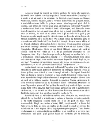 171
Acasă se apucă de muncă, de reparat garduri, de ridicat alte acareturi,
de învelit casa, trebuia să strice magazia şi fânarul nevestei din Ciuculeşti să
le mute la ei, de arat şi de semănat. La început avuseră noroc cu Stancu
Andreescu, unchiul nevestei, care-şi revenise din nebunia lui şi acum, milos,
le mai dădea câteva duble de grâu pe secere să o lungească şi ei până la
toamnă. Dar intrară în conflict şi cu el că se înscrisese în Frontul Plugarilor
şi venise acasă la ei să se înscrie şi Ionel. « Eu nu pot, nică Stancule, n-am
timp de şedinţele lor, am venit şi eu să-mi pun la punct gospodăria şi să mă
apuc de muncă, nu vezi că au căzut toate ? Şi mă mir ce te găsi şi pe
dumneata cu doi copii morţi în război cărora nu le-a dat nici-o leţcae de
pământ la reformă să te înscrii la ei ? O să râdă lumea de dumneata când te
vor vedea cu alde Sandu lui Petre, Ionică al Neacşii, Stancu Juncu, Mărin al
lui Dinică, sărăcanii sărăcanilor, beţivii beţivilor, proştii proştilor umblând
prin sat să lămureşti oamenii să voteze soarele. Ce-or să zică domnu’ Dinu,
Giangărău, Mocănescu, Sterie şi nea Ghiţă Băngoi, oameni de vază ai
satului, când te vor vedea cu ei ?…Ia şi dumneata exemplul lui Ilie
Georgescu, ăsta , deşi e funcţionar pe acolo pe la judeţ, nu s-a înscris la ei, e
şi el învăţător , om cu cap, tot ca matale ! » « Treaba ta, Ionele, nică, să nu
zici că nu te-am rugat, tu nu vezi că astea sunt timpurile, te dai după ele, ce
să-i faci ! Nu vezi că pe legionari a început să-i pigule cu maşina neagră, mi-
e şi mie frică, tu nu ştii că eu am fost de-al lui Titel Petrescu… »
Ăştia săracii care se înscriseseră în Frontul Plugarilor şi cu Pălăriatul şi
Mihăilescu, care făceau parte din comunişti, se strângeau seara la şcoală şi
ţineau şedinţe cum să facă şi cum să dreagă să iasă ei în alegeri. Sandu lui
Petre se ducea la cazan la Budiman şi lua o sticlă de ţuică şi venea cu ea la
brâu, aprindeau o lampă chioară la masă şi începeau să bea şi să discute cum
să pună ei învăţătura marxist- leninistă în practică, Stancu Andreescu le
scria procesele-verbale cu ce au discutat ei acolo. « Doamne, Doamne,- se
mira Gigea- cine ajunse să facă şedinţe în şcoală, toţi amărâţii ăştia care nu
aveau după ce bea apa, toţi beţivii şi săracii care acu se uită în curţile altora
că de ce au, şi eu mă mir de nica Stancu ăsta de ce s-a amestecat cu ei că
dacă trăia taticu nu-l lăsa să-şi bage nasul în ciorba lor ! »
Sandu lui Petre cu Mihăilescu umblau toată ziua prin sat, primul cu o
găleată de var în mână şi al doilea cu o bidinea şi desenau pe toate gardurile
şi pe toate magaziile soarele mare cât o zi de post cu nişte raze
interminabile, lângă care scriau « Votaţi FDP, votaţi soarele ! » Sandu lui
Petre avea la brâu şi sticla cu rachiu şi din când în când se opreau din
activitatea lor şi mai trăgeau câte o duşcă pe marginea şanţului. Toată lumea
era la secere şi ei umblau tanda, un analfabet şi un puşcăriaş şi un beţiv care
abandonase trei şcoli şi-şi găsise locul de scribălău pe la Primărie,
171
171
 