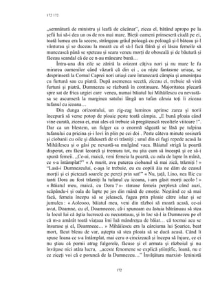 172
,,semnătură de ministru şi leafă de căcănar”, zicea el, bătând apropo pe la
şefii lui să-i dea un os de ros mai mare. Bieţii oameni prinseseră ciudă pe ei,
toată lumea era la secere, strângeau grâul poloagă cu poloagă şi-l băteau şi-l
vânturau şi se duceau la moară cu el să-l facă făină şi ei lăsau femeile să
muncească până se speteau şi seara veneu morţi de oboseală şi de băutură şi
făceau scandal că de ce n-au mâncare bună…
Întru-una din zile se zăriră la orizont câţiva nori şi nu mare le fu
mirarea oamenilor când văzură că din ei , ca nişte fantasme uriaşe, se
desprinseră la Cornul Caprei nori uriaşi care întunecară câmpia şi ameninţau
cu furtună sau cu piatră. După asemenea secetă, ziceau ei, trebuie să vină
furtuni şi piatră, Dumnezeu se răzbună în continuare. Majoritatea plecară
spre sat de frica urgiei care venea, numai băiatul lui Mihăilescu cu nevastă-
sa se ascunseră la marginea satului lângă un tufan căruia toţi îi ziceau
tufanul cu icoana…
Din dunga orizontului, un zig-zag luminos aprinse zarea şi norii
începură să verse potop de ploaie peste toată câmpia. ,,E bună ploaia când
vine curată, ziceau ei, mai ales că trebuie să pregătească recoltele viitoare !”.
Dar ca un blestem, un fulger ca o enormă săgeată se lăsă pe tulpina
tufanului cu pricina şi-i lovi în plin pe cei doi . Peste câteva minute sosiseră
şi ciobanii cu oile şi dăduseră de ei trăsniţi ; unul din ei fugi repede acasă la
Mihăilescu şi o găsi pe nevastă-sa mulgând vaca. Băiatul strigă la poartă
disperat, era făcut leoarcă şi tremura tot, nu ştia cum să înceapă şi ce să-i
spună femeii. ,,Ce-ai, maică, veni femeia la poartă, cu oala de lapte în mână,
ce s-a întâmplat?” « A murit, avu puterea ciobanul să mai zică, trăzniţi ! »
“Lasă-i Dumnezeului, c-aşa le trebuie, eu cu copiii ăia ne dăm de ceasul
morţii şi ei pictează soarele pe pereţi prin sat!” « Nu, ţaţă, Lino, nea Ilie cu
tanti Dora au fost trăzniţi la tufanul cu icoana, i-am găsit morţi acolo ! »
« Băiatul meu, maică, cu Dora ? »- rămase femeia perplexă când auzi,
scăpându-i şi oala de lapte pe jos din mână de emoţie. Neştiind ce să mai
facă, femeia începu să se jelească, fugea prin ploaie către islaz şi se
jumulea : « Aoleooo, băiatul meu, veni din război să moară acasă, ce-ai
avut, Doamne, cu el, Doamneeee, că-i spuneam eu ăstuia bătrânuuu să stea
la locul lui că ăştia lucrează cu necuratuuu, şi în loc să-l ia Dumnezeu pe el
că m-a amărât toată viaţaaa îmi luă mândreţea de băiat… că tocmai acu se
însurase şi el, Doamneee… » Mihăilescu era la cârciuma lui Şoarice, beat
mort, făcut bleau de var, aştepta să stea ploaia să se ducă acasă. Când îi
spuse Ioana ce s-a întâmplat, mai ceru o cincizeacă şi începu să înjure, ce ei
nu ştiau că pomii atrag fulgerele, făcuse şi el armata şi războiul şi nu
învăţase nici atâta lucru, ,,aceste fenomene se explică ştiinţific, Ioană, nu e
ce ziceţi voi că e poruncă de la Dumnezeu…” Învăţătura marxist- leninistă
172
172
 