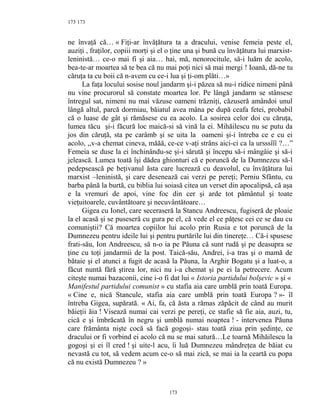 173
ne învaţă că… « Fiţi-ar învăţătura ta a dracului, venise femeia peste el,
auziţi , fraţilor, copiii morţi şi el o ţine una şi bună cu învăţătura lui marxist-
leninistă… ce-o mai fi şi aia… hai, mă, nenorocitule, să-i luăm de acolo,
bea-te-ar moartea să te bea că nu mai poţi nici să mai mergi ! Ioană, dă-ne tu
căruţa ta cu boii că n-avem cu ce-i lua şi ţi-om plăti…»
La faţa locului sosise noul jandarm şi-i păzea să nu-i ridice nimeni până
nu vine procurorul să constate moartea lor. Pe lângă jandarm se stânsese
întregul sat, nimeni nu mai văzuse oameni trăzniţi, căzuseră amândoi unul
lângă altul, parcă dormiau, băiatul avea mâna pe după ceafa fetei, probabil
că o luase de gât şi rămăsese cu ea acolo. La sosirea celor doi cu căruţa,
lumea tăcu şi-i făcură loc maică-si să vină la ei. Mihăilescu nu se putu da
jos din căruţă, sta pe carâmb şi se uita la oameni şi-i întreba ce e cu ei
acolo, ,,v-a chemat cineva, măăă, ce-ce v-aţi strâns aici-ci ca la ursssîîî ?…”
Femeia se duse la ei închinându-se şi-i sărută şi începu să-i mângâie şi să-i
jelească. Lumea toată îşi dădea ghionturi că e poruncă de la Dumnezeu să-l
pedepsească pe beţivanul ăsta care lucrează cu deavolul, cu învăţătura lui
marxist –leninistă, şi care desenează cai verzi pe pereţi; Perniu Sfântu, cu
barba până la burtă, cu biblia lui soiasă citea un verset din apocalipsă, că aşa
e la vremuri de apoi, vine foc din cer şi arde tot pământul şi toate
vieţuitoarele, cuvântătoare şi necuvântătoare…
Gigea cu Ionel, care seceraseră la Stancu Andreescu, fugiseră de ploaie
la el acasă şi se puseseră cu gura pe el, că vede el ce păţesc cei ce se dau cu
comuniştii? Că moartea copiilor lui acolo prin Rusia e tot poruncă de la
Dumnezeu pentru ideile lui şi pentru purtările lui din tinereţe… Că-i spusese
frati-său, Ion Andreescu, să n-o ia pe Păuna că sunt rudă şi pe deasupra se
ţine cu toţi jandarmii de la post. Taică-său, Andrei, i-a tras şi o mamă de
bătaie şi el atunci a fugit de acasă la Păuna, la Arghir Bogatu şi a luat-o, a
făcut nuntă fără ştirea lor, nici nu i-a chemat şi pe ei la petrecere. Acum
citeşte numai bazaconii, cine i-o fi dat lui « Istoria partidului bolşevic » şi «
Manifestul partidului comunist » cu stafia aia care umblă prin toată Europa.
« Cine e, nică Stancule, stafia aia care umblă prin toată Europa ? »- îl
întreba Gigea, supărată. « Ai, fa, că ăsta a rămas zăpăcit de când au murit
băieţii ăia ! Visează numai cai verzi pe pereţi, ce stafie să fie aia, auzi, tu,
cică e şi îmbrăcată în negru şi umblă numai noaptea ! - intervenea Păuna
care frământa nişte cocă să facă gogoşi- stau toată ziua prin şedinţe, ce
dracului or fi vorbind ei acolo că nu se mai satură…Le toarnă Mihăilescu la
gogoşi şi ei îl cred ! şi uite-l acu, îi luă Dumnezeu mândreţea de băiat cu
nevastă cu tot, să vedem acum ce-o să mai zică, se mai ia la ceartă cu popa
că nu există Dumnezeu ? »
173
173
 