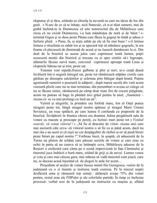 175
răspunse el şi tăcu, uitându-se chiorâş la nevastă-sa care nu tăcea de loc din
gură. « N-are de ce să te înhaţe, nică Stancule, că n-ai tăiat oameni, mai de
grabă închină-te la Dumnezeu că uite nenorocitul ăla de Mihăilescu care
zicea că nu există Dumnezeu, i-a luat mândreţea de noră şi de băiat ! »-
termină Gigea şi se duse peste Păuna care făcea la gogoşi în tindă şi aduse o
farfurie plină . « Pune, fa, şi nişte zahăr pe ele să fie mai bune ! »-îi întinse
femeia o strachină cu zahăr tos şi se apucară toţi să mănânce gogoşile, le era
foame că plecaseră de dimineaţă de acasă şi nu luaseră demâncare la ei. Din
deal de la biserică se auzea jalea care cuprinsese toată lumea, popii
scoseseră morţii din biserică şi treceau cu ei spre cimitir să-i îngroape,
alămurile făceau zarvă mare, convoiul cuprinsese aproape toată Linia şi
clopotele băteau rar şi trist, peste sat.
Toamna veni repede,frunze galbene şi ploi şi nori, şi-o ceaţă deasă
învăluiră într-o negură întregul sat, peste tot rămăseseră stăpâne ciorile care
gărăiau pe deasupra salcâmilor şi scârmau prin bălegar după hrană. Puţina
agoniseală oamenii o puseseră la adăpost ; după marea secetă din vară acum
veniseră ploile care nu se mai terminau, din porumburi n-aveau ce culege că
nu se făcuse nimic, rămăseseră pe câmp doar nişte fire de coceni piţigăiate,
acum nu puteau să bage în pământ nici grâul pentru la anul, ,,foametea –
ziceau ei- se va mai prelungi cu încă un an”.
Veniră şi alegerile, la primărie era forfotă mare, Ion al Oaţii punea
steaguri peste tot, lângă steagul nostru apăruse şi steagul Marii Uniuni
Sovietice, un roşu spălăcit, pe care lumea îl confunda cu praporele de la
biserică. Învăţătorii în fruntea cărora era doamna Adina pregătiseră sala de
votare cu macate şi prosoape pe pereţi, cu lozinci mari peste tot « Votând
soarele, vă votaţi viitorul ! » ,,Să fie al dracului de viitor- ziceau unii care
mai auziseră câte ceva- că viitorul nostru o să fie ca şi până acum, dacă nu
mai rău c-au auzit ei că ruşii ne cer despăgubiri de război şi-or să pună biruri
peste biruri pe capul nostru !”.Vorbeau încet, în şoaptă, că aduseseră de la
Turnu un pluton de soldaţi care păzeau secţiile de votare şi care erau cu
ochii în patru să nu cumva să se întâmple ceva. Mihăilescu adusese de la
Roşiori o orchestră care cânta pe o scenă improvizată în faţa Căminului şi
tineretul juca îndrăcit o horă mare, uitând de griji şi de nevoi. Lumea venea
şi vota şi care mai căscau gura, mai stăteau să vadă tineretul cum joacă, care
nu, se duceau acasă înjurând că de alegeri le arde lor acum…
Preşedinte al secţiei de votare fusese numit Ilie Georgescu, venise de la
judeţeană cu o zi înainte şi instruise toată comisia. Pe la miezul nopţii
desfăcură urna şi rămaseră toţi uimiţi : ţărăniştii aveau 75% din voturi
pentru, restul erau ale FDPului şi ale celorlalte partide. În timp ce încheiau
procesul- verbal sosi de la judeţeană un instructor cu maşina şi, aflând
175
175
 