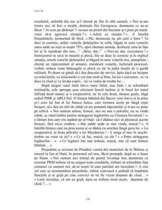 176
rezultatul, strâmbă din nas şi-l chemă pe Ilie în altă cameră. « Noi te-am
trimis aici să faci o treabă, domnule Ilie Georgescu, dumneata ce ne-ai
făcut ? Ai scos pe ţărănişti ?- scoase un pistol din buzunar şi-l puse pe masă-
vreai să-ţi agravezi situaţia ? » « Adică ce situaţie ? »_ îl întrebă
Preşedintele, tremurând de frică. « Păi, dumneata nu ştii care e linia ? Te
duci la comisie, ardeţi voturile ţărăniştilor în sobă, băgaţi în urne voturile
astea unde au ieşit ai noştri 75%, apoi chemaţi armata, desfaceţi urna în faţa
lor şi le număraţi din nou…” ,,Bine, dar..” « Nici-un dar, executarea ! »
Instructorul se urcă în maşină şi plecă, Ilie se duse la comisie şi le explică
situaţia, arseră voturile ţărăniştilor şi băgară în urne voturile noi, ştampilate ;
chemă un reprezentant al armatei, numărară voturile, încheiară procesul-
verbal, strânse toate hârţoagele şi plecă cu ele la judeţ însoţit de o gardă
militară. Pe drum se gândi să-l dea dracului de servici, ăştia dacă au început
cu minciunile, cu minciunile o vor ţine mult şi bine, lui nu-i convenea , se va
duce la clasă şi va învăţa copiii…îşi va vedea de treaba lui…
După alegeri satul intră într-o mare febră, mai întâi i se schimbară
instituţiile, cele aproape şase cârciumi fuseră închise şi în locul lor statul
înfiinţă două maturi şi o cooperativă, iar în cele două, rămase goale, băgă
sediul PMR şi ARLUSul. O femeie bătrână din Bucov veni într-o zi la arlus
şi-i ceru lui Ion al lui Stancu Juncu, care tremura acolo pe lângă nişte
broşuri, să-i dea un chil de zahăr că are pomană răposatului şi n-are ce pune
pe colivă. « Noi suntem arlosu, femeie, aici nu mai e prăvălie, nu se vinde
zahăr, se vând timbre pentru strângerea legăturilor cu Uniunea Sovietică ! »-
o lămuri Ion care era supărat pe al Oaţii că-l dăduse aici să păzească aceste
broşuri, fără nicio simbrie. « Dar zahăr unde se mai vinde, maică ? »- îl
întrebă femeia care nu prea auzea şi se dădea cu urechea lângă gura lui. « La
cooperativă, la fosta prăvălie a lui Mocănescu ! - îi striga el tare în urechi-
timbre nu vreai să iai? » « Ce să fac, maică, cu ele ? » « Petru strângerea
legăturilor… » « Ce legături îmi mai trebuie, maică, mie că sunt femeie
bătrână… »
Preşedinte şi secretar de Primărie veniră doi muncitori de la Malaxa şi
traseră la Ion al Oaţii, în pomostul cel nou, făcut proaspăt, după ce o luase
pe Stana. « Noi suntem aici trimişi de partid, tovarăşe Ion, dumneata ca
secretar PRM trebuie să ne asiguri toate condiţiile, trebuie să schimbăm faţa
comunei cu oameni noi, de-ai noştri în care partidul are încredere !- îi zise
cel care se recomandase preşedinte- mâine convoacă o şedinţă să împărţim
funcţiile şi ai grijă pe cine convoci să nu fie vreun duşman de clasă… »
« Lasă, tovarăşe, că am eu grijă, ăştia ne trebuie nouă acum, duşmani de
clasă ?… »
176
176
 