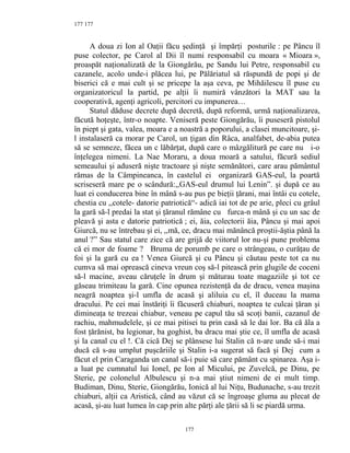 177
A doua zi Ion al Oaţii făcu şedinţă şi împărţi posturile : pe Pâncu îl
puse colector, pe Carol al Dii îl numi responsabil cu moara « Mioara »,
proaspăt naţionalizată de la Giongărău, pe Sandu lui Petre, responsabil cu
cazanele, acolo unde-i plăcea lui, pe Pălăriatul să răspundă de popi şi de
biserici că e mai cult şi se pricepe la aşa ceva, pe Mihăilescu îl puse cu
organizatoricul la partid, pe alţii îi numiră vânzători la MAT sau la
cooperativă, agenţi agricoli, percitori cu impunerea…
Statul dăduse decrete după decretă, după reformă, urmă naţionalizarea,
făcută hoţeşte, într-o noapte. Veniseră peste Giongărău, îi puseseră pistolul
în piept şi gata, valea, moara e a noastră a poporului, a clasei muncitoare, şi-
l instalaseră ca morar pe Carol, un ţigan din Râca, analfabet, de-abia putea
să se semneze, făcea un c lăbărţat, după care o mâzgălitură pe care nu i-o
înţelegea nimeni. La Nae Moraru, a doua moară a satului, făcură sediul
semeaului şi aduseră nişte tractoare şi nişte semănători, care arau pământul
rămas de la Câmpineanca, în castelul ei organizară GAS-eul, la poartă
scriseseră mare pe o scândură:,,GAS-eul drumul lui Lenin”. şi după ce au
luat ei conducerea bine în mână s-au pus pe bieţii ţărani, mai întâi cu cotele,
chestia cu ,,cotele- datorie patriotică“- adică iai tot de pe arie, pleci cu grâul
la gară să-l predai la stat şi ţăranul rămâne cu furca-n mână şi cu un sac de
pleavă şi asta e datorie patriotică ; ei, ăia, colectorii ăia, Pâncu şi mai apoi
Giurcă, nu se întrebau şi ei, ,,mă, ce, dracu mai mănâncă proştii-ăştia până la
anul ?” Sau statul care zice că are grijă de viitorul lor nu-şi pune problema
că ei mor de foame ? Bruma de porumb pe care o strângeau, o curăţau de
foi şi la gară cu ea ! Venea Giurcă şi cu Pâncu şi căutau peste tot ca nu
cumva să mai oprească cineva vreun coş să-l pitească prin glugile de coceni
să-l macine, aveau căruţele în drum şi măturau toate magaziile şi tot ce
găseau trimiteau la gară. Cine opunea rezistenţă da de dracu, venea maşina
neagră noaptea şi-l umfla de acasă şi aliluia cu el, îl duceau la mama
dracului. Pe cei mai înstăriţi îi făcuseră chiaburi, noaptea te culcai ţăran şi
dimineaţa te trezeai chiabur, veneau pe capul tău să scoţi banii, cazanul de
rachiu, mahmudelele, şi ce mai pitisei tu prin casă să le dai lor. Ba că ăla a
fost ţărănist, ba legionar, ba goghist, ba dracu mai ştie ce, îl umfla de acasă
şi la canal cu el !. Că cică Dej se plânsese lui Stalin că n-are unde să-i mai
ducă că s-au umplut puşcăriile şi Stalin i-a sugerat să facă şi Dej cum a
făcut el prin Caraganda un canal să-i puie să care pământ cu spinarea. Aşa i-
a luat pe cumnatul lui Ionel, pe Ion al Micului, pe Zuvelcă, pe Dinu, pe
Sterie, pe colonelul Albulescu şi n-a mai ştiut nimeni de ei mult timp.
Budiman, Dinu, Sterie, Giongărău, Ionică al lui Niţu, Budunache, s-au trezit
chiaburi, alţii ca Aristică, când au văzut că se îngroaşe gluma au plecat de
acasă, şi-au luat lumea în cap prin alte părţi ale ţării să li se piardă urma.
177
177
 