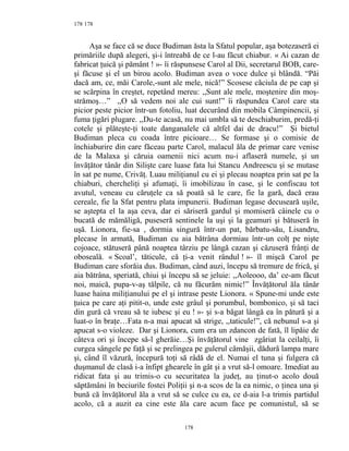178
Aşa se face că se duce Budiman ăsta la Sfatul popular, aşa botezaseră ei
primăriile după alegeri, şi-i întreabă de ce l-au făcut chiabur. « Ai cazan de
fabricat ţuică şi pământ ! »- îi răspunsese Carol al Dii, secretarul BOB, care-
şi făcuse şi el un birou acolo. Budiman avea o voce dulce şi blândă. “Păi
dacă am, ce, măi Carole,-sunt ale mele, nică!” Scosese căciula de pe cap şi
se scărpina în creştet, repetând mereu: ,,Sunt ale mele, moştenire din moş-
strămoş…” ,,O să vedem noi ale cui sunt!” îi răspundea Carol care sta
picior peste picior într-un fotoliu, luat decurând din mobila Câmpinencii, şi
fuma ţigări plugare. ,,Du-te acasă, nu mai umbla să te deschiaburim, predă-ţi
cotele şi plăteşte-ţi toate danganalele că altfel dai de dracu!” Şi bietul
Budiman pleca cu coada între picioare… Se formase şi o comisie de
închiaburire din care făceau parte Carol, malacul ăla de primar care venise
de la Malaxa şi căruia oamenii nici acum nu-i aflaseră numele, şi un
învăţător tânăr din Silişte care luase fata lui Stancu Andreescu şi se mutase
în sat pe nume, Crivăţ. Luau miliţianul cu ei şi plecau noaptea prin sat pe la
chiaburi, chercheliţi şi afumaţi, îi imobilizau în case, şi le confiscau tot
avutul, veneau cu căruţele ca să poată să le care, fie la gară, dacă erau
cereale, fie la Sfat pentru plata impunerii. Budiman legase decuseară uşile,
se aştepta el la aşa ceva, dar ei săriseră gardul şi momiseră câinele cu o
bucată de mămăligă, puseseră sentinele la uşi şi la geamuri şi bătuseră în
uşă. Lionora, fie-sa , dormia singură într-un pat, bărbatu-său, Lisandru,
plecase în armată, Budiman cu aia bătrâna dormiau într-un colţ pe nişte
cojoace, stătuseră până noaptea târziu pe lângă cazan şi căzuseră frânţi de
oboseală. « Scoal’, tăticule, că ţi-a venit rândul ! »- îl mişcă Carol pe
Budiman care sforăia dus. Budiman, când auzi, începu să tremure de frică, şi
aia bătrâna, speriată, chiui şi începu să se jeluie: ,,Aoleooo, da’ ce-am făcut
noi, maică, pupa-v-aş tălpile, că nu făcurăm nimic!” Învăţătorul ăla tânăr
luase haina miliţianului pe el şi intrase peste Lionora. « Spune-mi unde este
ţuica pe care aţi pitit-o, unde este grâul şi porumbul, bombonico, şi să taci
din gură că vreau să te iubesc şi eu ! »- şi s-a băgat lângă ea în pătură şi a
luat-o în braţe…Fata n-a mai apucat să strige, ,,taticule!”, că nebunul s-a şi
apucat s-o violeze. Dar şi Lionora, cum era un zdancon de fată, îl lipăie de
câteva ori şi începe să-l gherăie…Şi învăţătorul vine zgâriat la ceilalţi, îi
curgea sângele pe faţă şi se prelingea pe gulerul cămăşii, dădură lampa mare
şi, când îl văzură, începură toţi să râdă de el. Numai el tuna şi fulgera că
duşmanul de clasă i-a înfipt ghearele în gât şi a vrut să-l omoare. Imediat au
ridicat fata şi au trimis-o cu securitatea la judeţ, au ţinut-o acolo două
săptămâni în beciurile fostei Poliţii şi n-a scos de la ea nimic, o ţinea una şi
bună că învăţătorul ăla a vrut să se culce cu ea, ce d-aia l-a trimis partidul
acolo, că a auzit ea cine este ăla care acum face pe comunistul, să se
178
178
 