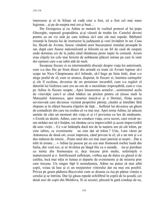 179
intereseze şi ei în Silişte să vadă cine a fost, că a fost cel mai mare
legionar…şi pe de-asupra mai era şi beat…
Ilie Georgescu şi cu Adina se mutară în vechiul pomost al lui popa
Gheorghe, reparară gospodăria, şi-şi văzură de treaba lor. Castelul deveni
pentru ea un vis urât pe care trebuia să-l uite cât mai repede. Bărbatul
renunţă la funcţia lui de instructor la judeţeană şi veni învăţător în sat. Casa
lui, făcută de Avram, fusese vândută unor bucureşteni instalaţi proaspăt în
sat, după care fusese naţionalizată şi folosită ca un fel de casă de oaspeţi
unde dormiau cei de la judeţ când rămâneau peste napte în comună. Acum
erau clipele lor cele mai fericite de nebănuite plăceri intime pe care le simt
doi oameni care s-au iubit atât de mult.
Începeau fiecare zi cu interminabile discuţii despre viaţa lor anterioară,
cum s-a dus Ilie pe front direct din armată cu toate că Avram luptase să-l
scape iar Nicu Câmpineanu să-l înfunde, să-l bage pe linia întâi, doar s-o
alege praful de el, cum se arunca, disperat, în fiecare zi, înaintea cartuşelor
şi ele îl ocoleau, devenise de un pesimism incurabil, cum s-a regăsit el
datorită lui Gafencu care era un om de o moralitate ireproşabilă, cum o visa
pe Adina în fiecare noapte…Apoi întoarcerea armelor…sentimentul acela
de vinovăţie care-l ai când trădezi un prieten pentru că ţinuse mult la
Mareşalul Antonescu, apoi moartea maică-si şi a Dorinei, fiinţa aceea
nevinovată care devenise victimă propriilor părinţi, căutări şi întrebări fără
răspuns şi în sfârşit bucuria clipelor de faţă… Sufletul lui devenise un ghem
de contadicţii din care nu credea că va mai ieşi. Apoi urma Adina, îşi aducea
aminte de câte un moment din viaţa ei şi i-l povestea cu lux de amănunte.
« Există un destin, Adino, care ne conduce viaţa, ceva secret, care oricât ne-
am strădui noi să-l forţăm, tot rămâne ceva imprevizibil şi acest imprevizibil
dă sens vieţii… Ce s-ar întâmpla dacă noi de la naştere am şti cât trăim, pe
cine iubim, ce evenimente ne este dat să trăim ? Uite, l-am văzut pe
Antonescu de două ori, aveai impresia, când priveai la el, că e un mit şi s-a
dus măturat de istorie…Poate unul din cei mai mari patrioţi ai noştri…Dar a
trăit în eroare… » Adina îşi pusese pe ea cea mai frumoasă rochie luată din
Italia, din voal roz, şi se învârtea pe lângă Ilie ca o naiadă, nu-şi pierduse
cu nimic din frumuseţea ei, deşi trecuse prin multe, suferinţele o
maturizaseră şi o fortificaseră sufleteşte, vorbea aşa de dulce cu glasul ei de
catifea, încă mai trăia in lumea ei departe de evenimente şi de mizeria prin
care treceau. Un singur fapt îi nemulţumia, Adina nu putea să mai aibă
copii, voiau să lase şi ei un moştenitor viitorului dar nu mai era posibil.
Privea pe geam pădurea Bucovului cum se desena cu tuş pe pânza vineţie a
cerului şi se întrista. Dar îşi găsea repede echilibrul în copiii de la şcoală; cei
două zeci de copii din Moldova, fii ai secetei, plecară la gară conduşi de ea,
179
179
 