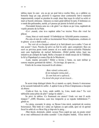 18
tablou mare în care era ea pe un pod într-o rochie bleo, cu o pălărie cu
borurile largi pe cap, pictorul îi sugerase doar contururile într-o manieră
impresionistă, corpul se pierdea în ceaţă, doar faţa ieşea în relief cu ochii ei
mari şi buzele cărnoase. Adusese cu mare grijă tabloul în ţară, îl înrămase cu
o ramă din palisandru, aurită, şi-l pusese pe perete în holul cel mare.
-Niciodată femeia asta nu e de găsit !-se răţoia ea pe Lina, supărată de
veştile proaste de la Palat.
-Ce-i ,mamă, cine te-a supărat atâta ?-se trezise Nicu din visul lui
plăcut.
-Aaaa, bine ai venit mamă !-îl îmbrăţişă ea- felicităli pentru examene…
-Nu uita că stai de vorbă cu locotenentul Nicu Câmpineanu, credeam că
te găsesc şi eu o dată acasă…,
- Nu vezi că s-a început culesul şi te fură ţăranii ca-n codru ! Cum să
stai acasă ? Auzi, Nicule,-îşi privi ea fiul în ochi- apoi conspirativ făcu un
ocol cu privirea peste toată camera să n-o audă cineva-celculile Palatului
sunt cam înglijolate de melsul lăzboiului…Hitlel pielde telen, luşii iau
iniţiativa pe câmpul de luptă, Bellu a început să vândă moşia de la Tătălăşti,
la fel şi Papadopol şi coana Ziţa de la Mozăceni…
-Lasă, mamă, poveştile ! Hitler a învins o lume, eu sunt militar şi
cunosc maşina germană de război…Va invinge, îţi spun eu…
Fetele de la conac trecuseră la alt cântec :
Bate vântul cetina,măi…
Şi-mi mângâie inima,măi…
Şi cum bate,mi-o apleacă,
Ca dorul din piept să-mi treacă…
În acest timp dialogul dintre fiu şi mamă s-a oprit, femeia îi strecurase
şi lui această îndoială în suflet. A apărut Lina şi Eliza Câmpineanu a început
să zbiere:
-Unde-ai fost, tu, Lino, unde umbli, tu, Lino, toată ziua ? Tu vezi
tabloulile astea pline de plaf ? ştelge-le odată !…
Se privi în tablou. Ce frumoasă era atunci! Unde vor mai fi acele
timpuri ? ,,Offf, Doamne, cum trec timpurile şi ce repede îmbătrânim !”-
gândi ea.
-Le şterg, cocoană, le şterg- se făcuse Lina mică, surprinsă de sosirea
boieroaicei. Mai întăi să v-aduc un lighean cu apă caldă, apoi să vă aprind
focul în sobă că s-a făcut frig şi dup-aia le şterg…
-Mai tăceţi, domnule, odată -scoase Nicu capul pe uşă, nu poate omul
să se mai odihnească de-atâta scandal ! Lina dispăru îndată, Eliza intră în
18
18
 