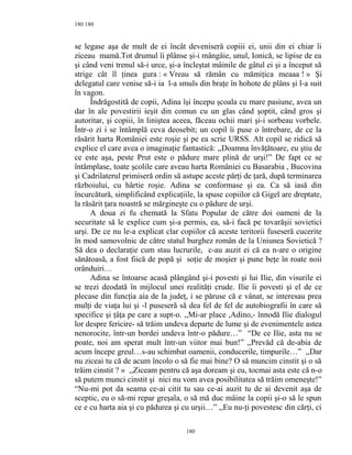 180
se legase aşa de mult de ei încât deveniseră copiii ei, unii din ei chiar îi
ziceau mamă.Tot drumul îi plânse şi-i mângâie, unul, Ionică, se lipise de ea
şi când veni trenul să-i urce, şi-a încleştat mâinile de gâtul ei şi a început să
strige cât îl ţinea gura : « Vreau să rămân cu mămiţica meaaa ! » Şi
delegatul care venise să-i ia l-a smuls din braţe în hohote de plâns şi l-a suit
în vagon.
Îndrăgostită de copii, Adina îşi începu şcoala cu mare pasiune, avea un
dar în ale povestirii ieşit din comun cu un glas când şoptit, când gros şi
autoritar, şi copiii, în liniştea aceea, făceau ochii mari şi-i sorbeau vorbele.
Într-o zi i se întâmplă ceva deosebit; un copil îi puse o întrebare, de ce la
răsărit harta României este roşie şi pe ea scrie URSS. Alt copil se ridică să
explice el care avea o imaginaţie fantastică: ,,Doamna învăţătoare, eu ştiu de
ce este aşa, peste Prut este o pădure mare plină de urşi!” De fapt ce se
întâmplase, toate şcolile care aveau harta României cu Basarabia , Bucovina
şi Cadrilaterul primiseră ordin să astupe aceste părţi de ţară, după terminarea
războiului, cu hârtie roşie. Adina se conformase şi ea. Ca să iasă din
încurcătură, simplificând explicaţiile, la spuse copiilor că Gigel are dreptate,
la răsărit ţara noastră se mărgineşte cu o pădure de urşi.
A doua zi fu chemată la Sfatu Popular de către doi oameni de la
securitate să le explice cum şi-a permis, ea, să-i facă pe tovarăşii sovietici
urşi. De ce nu le-a explicat clar copiilor că aceste teritorii fuseseră cucerite
în mod samovolnic de către statul burghez român de la Uniunea Sovietică ?
Să dea o declaraţie cum stau lucrurile, c-au auzit ei că ea n-are o origine
sănătoasă, a fost fiică de popă şi soţie de moşier şi pune beţe în roate noii
orânduiri…
Adina se întoarse acasă plângând şi-i povesti şi lui Ilie, din visurile ei
se trezi deodată în mijlocul unei realităţi crude. Ilie îi povesti şi el de ce
plecase din funcţia aia de la judeţ, i se păruse că e vânat, se interesau prea
mulţi de viaţa lui şi -l puseseră să dea fel de fel de autobiografii în care să
specifice şi ţâţa pe care a supt-o. ,,Mi-ar place ,Adino,- înnodă Ilie dialogul
lor despre fericire- să trăim undeva departe de lume şi de evenimentele astea
nenorocite, într-un bordei undeva într-o pădure…” “De ce Ilie, asta nu se
poate, noi am sperat mult într-un viitor mai bun!” ,,Prevăd că de-abia de
acum începe greul…s-au schimbat oamenii, conducerile, timpurile…” ,,Dar
nu ziceai tu că de acum încolo o să fie mai bine? O să muncim cinstit şi o să
trăim cinstit ? » ,,Ziceam pentru că aşa doream şi eu, tocmai asta este că n-o
să putem munci cinstit şi nici nu vom avea posibilitatea să trăim omeneşte!”
“Nu-mi pot da seama ce-ai citit tu sau ce-ai auzit tu de ai devenit aşa de
sceptic, eu o să-mi repar greşala, o să mă duc mâine la copii şi-o să le spun
ce e cu harta aia şi cu pădurea şi cu urşii…” ,,Eu nu-ţi povestesc din cărţi, ci
180
180
 