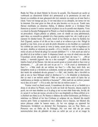 183
Radu lui Niţu să ducă băieţii la Izvoru la şcoală. Ăia fuseseră pe acolo şi
vorbiseră cu directorul Găină să-i primească şi le promisese că mai are
locuri cu condiţia să mai găsească doi trei oameni cu copii ca să mai facă o
clasă. Vara vor merge pe jos, îi vor mai duce ei cu căruţele, iar iarna vor sta
la internat. Era mai greu cu fata că nu ştia încotro s-o ia cu ea. Toată vara
făcuse meditaţie cu doamna Adina, îi dăduse dictări şi o învăţase bine
franceza şi acum îi venise sorocul să plece cu ea la şcoală mai departe. Voia
s-o ducă la Şcoala Pedagogică la Piteşti s-o facă învăţătoare, dar nu ştia cum
să procedeze. Gigea plânse ce plânse, cum să vândă ea casa părintească,
apoi tăcu, se consolă cu gândul că o face pentru copiii lor, să-i vadă şi pe ei
oameni în rândul lumii. Pe seară, Ionel al lui Duran se duse la fierăria lui
Jică Ţiganul, auzise el că ăla ar lua o casă şi ar reface-o pe a lui. Strigă la
poartă şi ieşi Jică, avea un şorţ de piele dinainte şi era încălţat cu veşnicele
lui ciubote pe care le purta şi vara şi iarna, acum peste vară se îngrăşase ca
un porc, deabia se strecura pe poartă. « Ce e, Ionele, ce vânt te-aduce pe la
mine că ştiu că fierul de plug l-ai ascuţit alaltăieri ? » « Am auzit pe unul şi
pe altul că ţi-ar trebui o casă- îi răspunse Ionel- aş vrea să vând casa aia din
Ciuculeşti că-mi pleacă fata la şcoală şi n-am bani de taxe ! » ,,Mi-ar
trebui…- mormăi ţiganul- dar tu o dai scumpă!” ,,Facem noi- îi dădu de
înţeles Ionel al lui Duran- îmi dai un acont acum şi restul când oi face rost şi
dumneata…” ,,Şi cam cât ceri tu pe ea ? » « Cât crezi şi dumneata că
face ! » « Mai mult de un milion nu face ! » « Ba face nică Jică, are
tâmplărie nouă şi e tăvănită cu scândură, numai pe prispă a băgat tata- socru
doi metri de scândură de-aia groasa ! » « Da’, mă ,Ionele, dar e învelită cu
şiţă şi aia se face bălegar când oi desface-o ! » « Ai dreptate şi dumneata,
dar ce mai e un milion astăzi ? Mai cu seamă c-am auzit că ăştia fac şi
stabilizarea şi rămân cu hârtiile-n buzunar!” ,,Mai mult de un milion jumate
nu-ţi dau că n-am!” « Fie şi atât, dar îmi dai un milion acum !… »
Venise vesel cu banii acasă, îi numărase de câteva ori şi se hotărâ ca a
doua zi să plece la Piteşti, avea în ochi un licăr de bucurie, ducea copiii la
şcoli, nu vor mai rămâne ca ei la plug şi nu va mai râde frate-său, Ioviţă, de
ei, acum îi va face pe necaz, că uite ai lui s-au răspândit ca făina orbilor şi n-
a cheltuit un sfanţ cu ei. Pe Stanca o dăduse de suflet Gulinoaiei, pe Polina o
măritase cu Mitică al lui Ion Ciobanu şi scăpase de ea, băiatul ăla marili
murise prin Tatra şi nepoată-sii nu-i dăduse nici-o leţcaie, iar băiatul ăla
micu plecase zidar în lumea mare…Ai lui vor ajunge cu ajutorul lui
Dumnezeu învăţători ca domnul Ilie Georgescu, sau ca Nae Steru…ca
Penescu sau ca Dalu de la Palangă…Nu vor mai trăi de pe urma
nenorocitului ăsta de pământ să stea cu ochii pe cer şi să se roage la
183
183
 