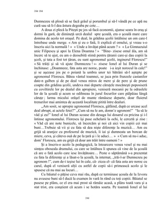 184
Dumnezeu să plouă să se facă grâul şi porumbul şi să-l vândă pe ce apă nu
cură sau să li-l dea ăstura degeaba pe cote…
A doua zi plecă la Piteşti pe jos să facă economii, ajunse seara în oraş şi
dormi în gară, de dimineţă urcă dealul spre şcoală, era o şcoală mare care
domina de acolo tot oraşul. Pe deal, în grădina şcolii întâlnise un om care-l
întrebase unde merge. « Am şi eu o fată, îi explică el omului, şi vreau s-o
înscriu aici la normală ! » « Unde a învăţat până acum ? » « La Gimnazuiul
unic Filipescu şi apoi la Elena Doamna ! » “Bine- zisese omul ăla, am să
încerc să te ajut, eu am o deosebită stimă pentru ţăranii care-şi dau copiii la
şcoli, şi tata a fost tot ţăran, eu sunt agronomul şcolii, inginerul Florescu!”
« Să trăiţi şi să vă ajute Dumnezeu ! »- zisese Ionel al lui Duran şi se
închinase: ,,Doamneee, fata asta are noroc, poate i-a ieşit norocul în cale!”
şi se aşezase jos pe o poiană la umbra unor tei bătrâni să-l aştepte pe
agronomul Florescu. Bătea vântul toamnei, se juca prin frunzele castanilor
date-n galben şi de pe deal venea miros de mere şi de pere şi de prune
coapte din grădina şcolii, undeva mai departe căruţele mocăneşti poposiseră
cu coviltirele lor pe dealul din apropiere, veniseră mocanii pe la odraslele
lor de la şcoală şi acum se odihneau în jurul focurilor care pâlpâiau lângă
căruţe ; larma micului orăşel de munte rămăsese departe, doar fluierul
trenurilor mai amintea de această localitate pitită între dealuri.
,,Am sosit, se apropie agronomul Florescu, gâfâind, după ce urcase acel
deal abrupt, ai actele fetei?” ,,Cum să nu le am, domn’e agronom!” “Ia să le
văd şi eu!” Ionel al lui Duran scoase din desaga lui dosarul cu pricina şi i-l
întinse agronomului. Florescu îşi puse ochelarii la ochi, le cercetă şi zise :
« Văd că are note bunicele, să încercăm şi noi că aici vin copiii cei mai
buni…Trebuie să vii şi cu fata să dea nişte diferenţe la muzică… Am eu
grijă să aranjez cu profesorul de muzică, îi iai şi dumneata un borcan de
miere, ceva, şi câteva ouă de pe la ţară şi i le aduci… » « Cum să nu-i aduc,
dom’ Florescu, am eu grijă că doar am trăit între oameni ! »
Şi a înscris-o acolo la pedagogică, la întoarcere venea vesel şi nu mai
simţea oboseala drumului, cu care se întâlnea îi spunea că vine de la şcoală
că are o fată acolo care iese învăţătoare… Peste o săptămână s-a prezentat
cu fata la diferenţe şi a lăsat-o la şcoală, la internat, ,,trăi-l-ar Dumnezeu pe
agronom !”, cum de-i ieşise lui în cale, că- zicea el- că fata asta are noroc cu
carul, după el veniseră alţii cu astfel de copii să-i primească acolo şi le
spusese că nu mai au locuri…
Cu băiatul o păţise ceva mai rău, după ce terminase şcoala de la Izvoru
nu avusese bani să-l ducă la examen în vară în rând cu toţi copiii. Băiatul se
pusese pe plâns, ce el era mai prost să rămâie acasă, a plâns toată vara şi a
stat trist, era conştient că acum i se hotăra soarta. Pe toamnă Ionel al lui
184
184
 