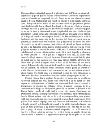 185
Duran curăţase o căruţă de porumb şi plecase cu ea la Piteşti s-o vândă să-l
căpătuiască şi pe el. Şcolile la care se mai dădeau examene se împuţinaseră
pentru că locurile se ocupaseră în vară. Acum nu se mai dădeau examene
decât la Şcoala Metalurgică din Piteşti şi băiatul n-avea atracţie către aşa
ceva. Totuşi taică-său insistă să dea examen acolo că pe parcurs poate-l
mută la altă şcoală. Luase băiatul de mânecă şi plecase cu el la tren, ajunsese
în Piteşti pe seară şi găsise gazdă la o babă de lângă gară, un fel de şopron
cu un pat de lemn şi rămăseseră acolo, o săptămână n-or muri ei cât vor ţine
examenele. Lângă şcoală era o frizerie cu un frizer gras care acosta părinţii
că le bagă el copiii la metalurgică, Ionel al lui Duran dăduse pe la el şi se
înţelesese să-i dea două sute de lei, aproape toţi banii pe care-i luase pe
porumb, ca să mituiască profesorii să-i dea şi feciorului lui o notă mai mare
că erau trei pe loc şi avea şanse mici să intre că băiatul nu făcuse meditaţie
ca fata şi pe deasupra ultima parte a anului şcolar se îmbolnăvise de oreion
şi lipsise aproape o lună de la şcoală. « Bă, tată, îi spusese băiatul, nu mai
prăpădi orzul pe gâşte că ăsta nu face nimic, îţi ia banii degeaba şi rămânem
cu buza umflată ! » « Ce ştii tu, îl repezise taică-său, cu darea treci
marea ! » După examen, frizerul închisese frizeria şi n-a mai fost de găsit,
pe lângă uşa lui mai dădeau ocol vreo zece părinţi păcăliţi, cărora le mai
luase banii şi care-i plângeau urma. « Vezi că ai dat darea şi n-ai trecut
marea, îl dojenea fie-său, te-a păcălit frizerul, cu banii ăia mai bine trăiam şi
noi ca oamenii, nu mâncam toată săptămâna numai pâine cu pepeni ! »
« Mai bine treceai tu marea şi luai examenul cu loc, nu mai umbam acum să
găsim locuri prin toată ţara, te-a repartizat tocmai la curu pământului la
Odorheiul Secuiesc, ne trebuie o căruţă de bani să ajungem până acolo ! »
Copilul rămase foarte supărat, făcuse şi el ce putuse dar nu se ridicase
la nivelul copiilor din oraş, acum vina căzuse pe el şi nu putea să-i mai
impute lui taică-său nimic. « Vezi că mai se creează două clase la normală la
Câmpulung, îi spusese un pedagog căruia îi ceruse părerea, du-te şi
dumneata pe la Secţia de învăţământ, poate îţi va aproba ! » Şi Ionel al lui
Duran fugise acolo să vadă dacă e ceva ; şi-l scoate Dumnezeu, tot
Dumnezeu, săracul, tocmai pe directorul şcolii normale, pe Ilie Stănculescu,
în cale. Directorul era chiar din sat de la el, se cunoşteau bine, erau şi ceva
rudă mai pe departe, dar nu avusese curaj să se ducă la el că era un om drept
şi-i era frică să nu-l respingă cum mai făcuse cu alţi consăteni. « Cu tine ce
e, Ionele, pe-aci ? »- îi întreabă directorul. « Ce să fie, domnule director, am
şi eu un băiat şi uite aşa şi pe dincolo şi nu ştiu ce să-i mai fac, nu l-aş mai
lăsa la plug că vedeţi şi dumneavoastră timpurile… » « Ai cererea la
tine ? » « O am , dom’ne director ! » « Dă-o încoa s-o aprob, că mai am
câteva locuri la normală ! Ia spune-mi ce mai e pe la noi prin sat că n-am
185
185
 