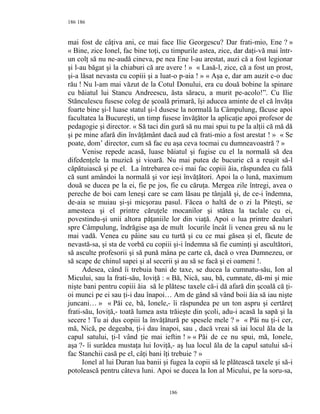 186
mai fost de câţiva ani, ce mai face Ilie Georgescu? Dar frati-mio, Ene ? »
« Bine, zice Ionel, fac bine toţi, cu timpurile astea, zice, dar daţi-vă mai într-
un colţ să nu ne-audă cineva, pe nea Ene l-au arestat, auzi că a fost legionar
şi l-au băgat şi la chiaburi că are avere ! » « Lasă-l, zice, că a fost un prost,
şi-a lăsat nevasta cu copiii şi a luat-o p-aia ! » « Aşa e, dar am auzit c-o duc
rău ! Nu l-am mai văzut de la Cotul Donului, era cu două bobine la spinare
cu băiatul lui Stancu Andreescu, ăsta săracu, a murit pe-acolo!”. Cu Ilie
Stănculescu fusese coleg de şcoală primară, îşi aducea aminte de el că învăţa
foarte bine şi-l luase statul şi-l dusese la normală la Câmpulung, făcuse apoi
facultatea la Bucureşti, un timp fusese învăţător la aplicaţie apoi profesor de
pedagogie şi director. « Să taci din gură să nu mai spui tu pe la alţii că mă dă
şi pe mine afară din învăţământ dacă aud că frati-mio a fost arestat ! » « Se
poate, dom’ director, cum să fac eu aşa ceva tocmai cu dumneavoastră ? »
Venise repede acasă, luase băiatul şi fugise cu el la normală să dea
difedenţele la muzică şi vioară. Nu mai putea de bucurie că a reuşit să-l
căpătuiască şi pe el. La întrebarea ce-i mai fac copiii ăia, răspundea cu fală
că sunt amândoi la normală şi vor ieşi învăţători. Apoi la o lună, maximum
două se ducea pe la ei, fie pe jos, fie cu căruţa. Mergea zile întregi, avea o
pereche de boi cam leneşi care se cam lăsau pe tânjală şi, de ce-i îndemna,
de-aia se muiau şi-şi micşorau pasul. Făcea o haltă de o zi la Piteşti, se
amesteca şi el printre căruţele mocanilor şi stătea la taclale cu ei,
povestindu-şi unii altora păţaniile lor din viaţă. Apoi o lua printre dealuri
spre Câmpulung, îndrăgise aşa de mult locurile încât îi venea greu să nu le
mai vadă. Venea cu pâine sau cu turtă şi cu ce mai găsea şi el, făcute de
nevastă-sa, şi sta de vorbă cu copiii şi-i îndemna să fie cuminţi şi ascultători,
să asculte profesorii şi să pună mâna pe carte că, dacă o vrea Dumnezeu, or
să scape de chinul sapei şi al secerii şi au să se facă şi ei oameni !.
Adesea, când îi trebuia bani de taxe, se ducea la cumnatu-său, Ion al
Micului, sau la frati-său, Ioviţă : « Bă, Nică, sau, bă, cumnate, dă-mi şi mie
nişte bani pentru copiii ăia să le plătesc taxele că-i dă afară din şcoală că ţi-
oi munci pe ei sau ţi-i dau înapoi… Am de gând să vând boii ăia să iau nişte
juncani… » « Păi ce, bă, Ionele,- îi răspundea pe un ton aspru şi certăreţ
frati-său, Ioviţă,- toată lumea asta trăieşte din şcoli, adu-i acasă la sapă şi la
secere ! Tu ai dus copiii la învăţătură pe spesele mele ? » « Păi nu ţi-i cer,
mă, Nică, pe degeaba, ţi-i dau înapoi, sau , dacă vreai să iai locul ăla de la
capul satului, ţi-l vând ţie mai ieftin ! » « Păi de ce nu spui, mă, Ionele,
aşa ?- îi surâdea mustaţa lui Ioviţă,- aş lua locul ăla de la capul satului să-i
fac Stanchii casă pe el, câţi bani îţi trebuie ? »
Ionel al lui Duran lua banii şi fugea la copii să le plătească taxele şi să-i
potolească pentru câteva luni. Apoi se ducea la Ion al Micului, pe la soru-sa,
186
186
 