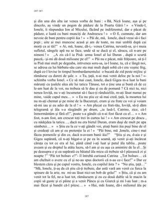 187
şi din una din alta iar venea vorba de bani : « Bă, Nică Ioane, aşa şi pe
dincolo, aş vinde un pogon de pădure de la Poarta Gârii ! » « Vinde-l,
Ionele, îi răspundea Ion al Micului, făcând pe indiferentul, dar e păcat de
pădure, e luată cu bani munciţi de Andreescu ! » « O fi, cumnate, dar am
nevoie de bani pentru copiii ăia ! » « Păi de, mă, Ionele, dacă vreai să-i faci
popi ; uite ai mei muncesc acasă şi am de toate, nu mai umblă după cai
morţi ca ai tăi!” « Ai, mă, Ioane, dă-i,- venea Catrina, nevastă-sa, şi-i muia
sufletul, sângele apă nu se face, unde să se ducă şi el, săracu, că n-are pe
nimeni ! » ,,A zis că-l ia Pisă- urma Ionel al lui Duran , după o scurtă
pauză,- şi-mi dă două milioane pe el!” « Păi nu e păcat, măi frăţioare, să ţi-l
ia Pisă mai mult pe degeaba, intrvenea soru-sa, ia-l Ioane, tu, că e lângă noi,
se adresa ea lui bărbatu-său care sta mai mult după sobă că-i era veşnic frig,
după ce-l lovise în timpul bombardamentului o bucată de zid peste mijloc şi
rămăsese cu dureri de şale. » « Tu, ţaţă, n-ai mai venit deloc pe la noi ! »-
schimba vorba Ionel. « Ce să mai caut, Ionele, dacă Gigea m-a luat la bani
mărunţi cu ţoalele alea ale lui taticu Tănase, tot o ţine una şi bună că de ce
le-am luat de la voi, nu trebuia să le dau şi eu de pomană ? Că nici tu, nici
nenea Ioviţă, nu v-aţi încumetat să-i face-ţi rânduielile, m-aţi lăsat numai pe
mine, vaide capul meu… » « Eu nu ştiu ce să mai cred, ţaţă, la moartea lui
nu m-aţi chemat şi pe mine de la Bucureşti, eram şi eu frate cu voi şi voiam
să-mi iau şi eu adio de la el ! » « Am plecat cu frati-tău, Ioviţă, să-ţi dăm
telegramă şi ăla s-a răzgândit pe drum, ,,ia lasă-l, Catrino, zice, că-l
înmormântăm şi fără el!”, poate s-a gândit că n-ai fost făcut cu el… » « Am
fost, n-am fost, am crescut toţi trei în curtea lui ! » « Am crescut pe dracu ,
cu nădejdea la taticu…, dacă nu era bietul Duran, eram duşi de mult pe apa
sâmbetei… » « Ştiu eu la ce v-aţi gândit voi, ştiaţi banii ăia puşi bine de el
şi credeaţi că am şi eu pretenţie la ei ! » “Păi bine, mă ,Ionele, cine-i mai
făcea pomenile şi din ce, dacă n-aveam banii ăia?” “Ştiu şi eu, d-aia e şi
Gigea supărată, că n-aţi băgat-o şi pe ea în seamă, aţi venit şi-aţi încărcat
căruţa cu tot ce era al lui, până când i-aţi luat şi patul ăla tabliu…poate
aveam şi eu dreptul la atâta lucru, să-l am şi eu aşa ca amintire de la el…Şi
pe deasupra e şi ea supărată cu băiatul ăla micu că trebuie să-l păzească zi şi
noapte !” “Păi tot bolnav e?”- îl întrebă curioasă Catrina ,,Tot bolnav… că
am cheltuit o avere cu el şi ne-au spus doctorii că n-au ce-i face!” « Dar ce
blestem căzu şi pe capul vostru, Ionele, cu copilul ăsta ? » “Nu ştiu, ţaţă…”
“Mă, Ionele, ţi-aş da că ştiu că-ţi trebuie, dar astă vară am venit cu furca la
spinare de la arie, nu mi-au lăsat nici-un bob de grâu!” « Ştiu, că şi eu am
venit tot la fel, ne-a luat tot, rămăsesem şi eu cu două duble să le macin la
copii să guste şi ei pâine şi a venit Pâncu şi cu Giurcă şi mi l-au luat ; m-a
mai făcut şi bandit că-l pitesc… » « Hai, măi Ioane, dă-i milionul ăla pe
187
187
 