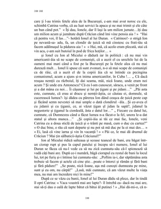 188
care ţi l-au trimis fetele alea de la Bucureşti, c-am mai avut noroc cu ele,
schimbă Catrina vorba, că au luat servici la apaca şi ne mai trimit şi ele câte
un ban când pot.” « Îţi dau, Ionele, dar îl laşi la um milion jumate…îţi dau
um milion acum şi jumătate după Crăciun când îmi vine pensia aia ! » “Hai
că pentru voi, îl las…”- hotărâ Ionel al lui Duran. « Catrinoo!- o strigă Ion
pe nevastă-sa- adu, fa, un clondir de ţuică să mă cinstesc cu frati-tău să
facem adălmaşul la pădurea aia ! » « Hai, mă, că acolo eram plecată, stai că
vin acu, c-am suit butoiul în pod de frica hoţilor… »
şi Ionel cu Ion al Micului o dădură iar în politică : că nu mai vin
americanii-ăia să ne scape de comunişti, că a auzit el cu urechile lui de la
oameni mai mari când a fost pe la Bucureşti pe la fetele alea că nu mai
durează mult… Ionel îi spuse că sunt zvonuri, n-o să mai scape de comunişti
ca de râie, că a auzit el de la copiii ăia că se întinde ca pecingina
comunismul, acum a ajuns şi-n inima americanilor, în Cuba !… ,, Că dacă
reuşau nemţii cu războiul, îţi dai seama, măi, nică Ioane, unde eram noi
acum ? Şi unde era Antonescu? Că eu l-am cunoscut, săracu, a venit pe front
şi a dat mâna cu noi… Îi căşunase şi lui pe ţigani şi pe jidani…” ,,Păi asta
este, cumnate, că erau ai dracu şi nemţii-ăştia, ce căutau ei, domnule, să
cucerească lumea?- îşi dădea cu părerea Ion dând ceaşca de ţuică peste cap
şi făcând semn nevestei să mai umple o dată clondirul –ăla…Şi ce-avea el
cu jidanii şi cu ţiganii, ce, ai văzut ţigan şI jidan la sapă?, jidanul la
negustorie şi ţiganul la ciordeală, ăsta e datul lor…” ,, Fiecare cu datul lui,
cumnate, că Dumnezeu când a făcut lumea n-a făcut-o la fel, unora le-a dat
statul şi altora munca…” ,,Şi copiii-ăia ai tăi ce mai fac, Ionele, veni
Catrina cu a doua sticlă de ţuică şi o trânti pe masă, cum o duc cu cartea?”
« O duc bine, e rău că sunt departe şi nu pot să mă duc pe la ei mai des… »
« Ei, lasă că vine iarna şi vin în vacanţă ! » « Păi ce, le mai dă drumul de
Crăciun ? Mai ţin sălbaticii-ăştia Crăciunul?”
Ion al Micului ridică salteaua şi scoase teancul de bani, era băgat într-
un ciorap rupt şi pus la capul patului şi începu să-i numere, Ionel al lui
Duran se făcea că nu-l vede ca să nu zică cumnatu-său că-l spionează să
vadă câţi bani are. După ce-i numără, băgă ciorapul cu restul de bani la locul
lui, tot pe furiş şi-i întinse lui cumnatu-său: ,,Poftim ia-i, dar săptămâna asta
trebuie să facem şi actele că cine ştie…poate o întorci şi rămân şi fără bani
şi fără pădure!” ,,Se poate, nică Ioane, aşa mă cunoşti dumneata pe mine,
sunt şi eu om, nu cârpă!” ,,Lasă, măi cumnate, că am văzut multe la viaţa
mea, nu mai am încredere nici în mine!”
După ce se văzu cu banii, Ionel al lui Duran dădu să plece, dar în tindă
îl opri Catrina: « Vaca voastră mai are lapte?- îl întrebă ea- dacă nu mai are,
stai să-ţi dau o oală de lapte bătut că bătui ăl putinei ! » ,,Hai dă-mi-o, că n-
188
188
 