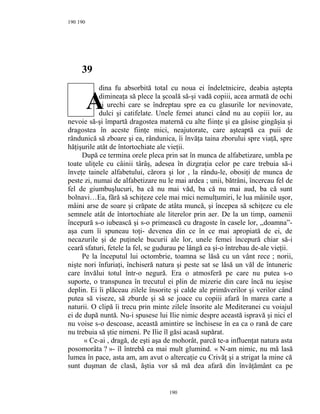 190
39
dina fu absorbită total cu noua ei îndeletnicire, deabia aştepta
dimineaţa să plece la şcoală să-şi vadă copiii, acea armată de ochi
şi urechi care se îndreptau spre ea cu glasurile lor nevinovate,
dulci şi catifelate. Unele femei atunci când nu au copiii lor, au
nevoie să-şi împartă dragostea maternă cu alte fiinţe şi ea găsise gingăşia şi
dragostea în aceste fiinţe mici, neajutorate, care aşteaptă ca puii de
rândunică să zboare şi ea, rândunica, îi învăţa taina zborului spre viaţă, spre
hăţişurile atât de întortochiate ale vieţii.
După ce termina orele pleca prin sat în munca de alfabetizare, umbla pe
toate uliţele cu câinii târâş, adesea în dizgraţia celor pe care trebuia să-i
înveţe tainele alfabetului, cărora şi lor , la rându-le, obosiţi de munca de
peste zi, numai de alfabetizare nu le mai ardea ; unii, bătrâni, încercau fel de
fel de giumbuşlucuri, ba că nu mai văd, ba că nu mai aud, ba că sunt
bolnavi…Ea, fără să schiţeze cele mai mici nemulţumiri, le lua mâinile uşor,
mâini arse de soare şi crăpate de atâta muncă, şi începea să schiţeze cu ele
semnele atât de întortochiate ale literelor prin aer. De la un timp, oamenii
începură s-o iubească şi s-o primească cu dragoste în casele lor, ,,doamna”-
aşa cum îi spuneau toţi- devenea din ce în ce mai apropiată de ei, de
necazurile şi de puţinele bucurii ale lor, unele femei începură chiar să-i
ceară sfaturi, fetele la fel, se gudurau pe lângă ea şi-o întrebau de-ale vieţii.
Pe la începutul lui octombrie, toamna se lăsă cu un vânt rece ; norii,
nişte nori înfuriaţi, închiseră natura şi peste sat se lăsă un văl de întuneric
care învălui totul într-o negură. Era o atmosferă pe care nu putea s-o
suporte, o transpunea în trecutul ei plin de mizerie din care încă nu ieşise
deplin. Ei îi plăceau zilele însorite şi calde ale primăverilor şi verilor când
putea să viseze, să zburde şi să se joace cu copiii afară în marea carte a
naturii. O clipă îi trecu prin minte zilele însorite ale Mediteranei cu voiajul
ei de după nuntă. Nu-i spusese lui Ilie nimic despre această ispravă şi nici el
nu voise s-o descoase, această amintire se închisese în ea ca o rană de care
nu trebuia să ştie nimeni. Pe Ilie îl găsi acasă supărat.
« Ce-ai , dragă, de eşti aşa de mohorât, parcă te-a influenţat natura asta
posomorâta ? »- îl întrebă ea mai mult glumind. « N-am nimic, nu mă lasă
lumea în pace, asta am, am avut o altercaţie cu Crivăţ şi a strigat la mine că
sunt duşman de clasă, ăştia vor să mă dea afară din învăţământ ca pe
190
190
A
 