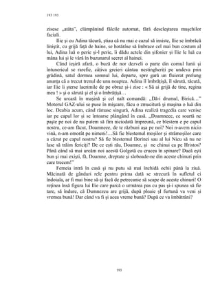 193
zisese ,,atâta”, clămpănind fălcile automat, fără descleştarea muşchilor
faciali.
Ilie şi cu Adina tăcură, ştiau că nu mai e cazul să insiste, Ilie se îmbrăcă
liniştit, cu grijă faţă de haine, se hotărâse să îmbrace cel mai bun costum al
lui, Adina luă o perie şi-l perie, îi dădu actele din şifonier şi Ilie le luă cu
mâna lui şi le vârâ în buzunarul secret al hainei.
Când ieşiră afară, o buză de nor dezveli o parte din cornul lunii şi
întunericul se rarefie, câţiva greieri cântau nestingheriţi pe undeva prin
grădină, satul dormea somnul lui, departe, spre gară un fluierat prelung
anunţa că a trecut trenul de unu noaptea. Adina îl îmbrăţişă, îl sărută, tăcută,
iar Ilie îi şterse lacrimile de pe obraz şi-i zise : « Să ai grijă de tine, regina
mea ! » şi o sărută şi el şi o îmbrăţişă…
Se urcară în maşină şi cel nalt comandă: ,,Dă-i drumul, Birică…”
Motorul GAZ-ului se puse în mişcare, făcu o zmucitură şi maşina o luă din
loc. Deabia acum, când rămase singură, Adina realiză tragedia care venise
iar pe capul lor şi se întoarse plângând în casă. ,,Doamneee, ce soartă ne
paşte pe noi de nu putem să fim niciodată împreună, ce blestem e pe capul
nostru, ce-am făcut, Doamneee, de te răzbuni aşa pe noi? Noi n-avem nicio
vină, n-am omorât pe nimeni!…Să fie blestemul moşilor şi strămoşilor care
a căzut pe capul nostru? Să fie blestemul Dorinei sau al lui Nicu să nu ne
lase să trăim fericiţi? De ce eşti rău, Doamne, şi ne chinui ca pe Hristos?
Până când să mai urcăm noi acestă Golgotă cu crucea în spinare? Dacă eşti
bun şi mai exişti, fă, Doamne, dreptate şi sloboade-ne din aceste chinuri prin
care trecem!”
Femeia intră în casă şi nu putu să mai închidă ochii până la ziuă.
Măcinată de gânduri rele pentru prima dată se strecură în sufletul ei
îndoiala, ar fi mai bine să-şi facă de petrecanie să scape de aceste chinuri! O
reţinea însă figura lui Ilie care parcă o urmărea pas cu pas şi-i spunea să fie
tare, să îndure, că Dumnezeu are grijă, după ploaie şI furtună va veni şi
vremea bună! Dar când va fi şi acea vreme bună? După ce va îmbătrâni?
193
193
 