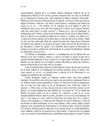195
înmormântare. Înainte de a se mărita, Stanca rămăsese văduvă, de ea se
îndrăgostise Milică al lui Costea, primul comunist din sat care se învârtise
pe la judeţeană şi fusese ales mare deputat în Marea Adunare Naţională .
Milică sta mai mult pe la Bucureşti pe la şedinţe, rar de tot venea pe acasă şi
trăgea la Stanca. Tata Iov- aşa cum îi zicea lumea- a chemat-o pe Stanca pe
acasă şi i-a zis : « Tu trebuie să fii nebună de ţi-ai băgat în cârd cu
sărăntocul ăsta, tu nu ştii cine este neamul lui Costea, eu îi cunosc demult,
sunt toţi nişte beţivi şi nişte curvari ! » Stanca nu a vrut să înţeleagă, se
îndrăgostise de el lulea, îi aducea de la Bucureşti fel de fel de cadouri până a
luat-o, a făcut cu ea un băiat şi după un an a lăsat-o. A plâns ce a plâns şi şi-
a văzut de crescut copilul, pe la taică-său n-a mai dat doi ani de ruşine. După
cei doi ani face altă gafă, fără să-i spună lui taică-său, fuge de la Gulinoaia
cu băiatul unui găinar şi se mută la el acasă. Ăştia erau tot un fel de beţivi şi
pe deasupra şi neam de ţigani, Visu Găinaru ducea găini la Bucureşti cu
căruţa şi nevastă-sa umbla mai mult beată pe la cazanul lui Budiman, făcând
pe sluga prin curte pe la el.
Cu Polina se întâmplase altceva : se îndrăgostise de un flăcău din sat,
Mitică al lui Ion Ciobanu, stătuse o vară cu el până i-a prins Ioviţă într-o
toamnă făcând dragoste în şira cu paie şi i-a rupt oasele în bătaie. De atunci
băiatul n-a mai dat pe la ea şi după o ceartă zdravănă cu taică-său, Polina a
plecat la Bucureşti şi şi-a luat servici la apaca.
Cam în acelaşi timp a plecat şi Gheorghe de acasă, lucrase pe la unul şi
pe la altul zidărie şi s-a îndrăgostit de această meserie, luase şi lăsase vreo
cinci muieri şi, ca să i se piardă urma ,a plecat şi el la Bucureşti şi s-a
angajat pe şantierele de construcţii.
Ioviţă rămăsese singur cu Marina, umbla toată ziua prin grădină
înjurând de moliftă şi de colivă pe copii şi pe nevastă că semănaseră toţi cu
ea. Marina fusese mare podoabă la viaţa ei, îl luase pe Ioviţă la şaisprezece
ani, ea care era mai mare ca el cu doisprezece ani. Frati-său, Ionel, îi
spusese : « Măi, nică, n-o lua, mă, pe asta că e curva curvelor, numai eu am
prins-o cu Costea, pădurarul, prin pădure de vreo două ori ! Şi se laudă toţi
flăcăii că atunci când vor să se spurce la o femeie, se duc la ea. Avea
dreptate bătânul Duran când te cearta, ascultă-l şi tu că nu te povăţuieşte de
rău ! » De atunci n-a mai vorbit cu frati-său vreo două luni. El o vedea o
zeiţă şi avea dreptate s-o vadă aşa căci Marina era foarte frumoasă : avea un
ten blond cu părul cârlionţat, cu un corp sănătos, călca semeţ, drept şi ţinea
capul pe sus, conştientă de frumuseţea ei. Se dusese într-o seară la furcărie
la Corcoţ şi Marina pusese mâna pe el şi-l oprise acasă, în ciuda bătrânului,
care-i dăduse vorbă să vie acasă că nu-i face nimic. A stat doi ani la ea după
care s-au mutat în casa bătrânească, când Duran deja trăgea să moară. Pentru
195
195
 