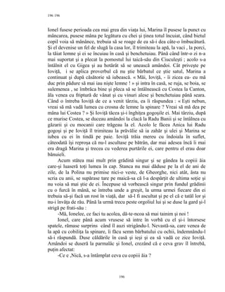 196
Ionel fusese perioada cea mai grea din viaţa lui, Marina îl pusese la punct cu
mâncarea, pusese mâna pe legătura cu chei şi ţinea totul încuiat, când bietul
copil voia să mănânce, trebuia să se roage de ea să-i dea câte-o îmbucătură.
Şi el devenise un fel de slugă la casa lor, îl trimiteau la apă, la vaci , la porci,
la tăiat lemne şi ei se încuiau în casă şi benchetuiau. Până când într-o zi n-a
mai suportat şi a plecat la pomostul lui taică-său din Ciuculeşti ; acolo s-a
întâlnit el cu Gigea şi au hotărât să se unească amândoi. Cât priveşte pe
Ioviţă, i se aplica proverbul că nu ştie bărbatul ce ştie satul, Marina a
continuat şi după căsătorie să iubească. « Măi, Ioviţă, - îi zicea ea- eu mă
duc prin pădure să mai iau nişte lemne ! » şi intra în casă, se ruja, se boia, se
sulemenea , se îmbrăca bine şi pleca să se întâlnească cu Costea la Canton,
ăla venea cu friptură de vânat şi cu vinuri alese şi benchetuiau până seara.
Când o întreba Ioviţă de ce a venit târziu, ea îi răspundea : « Eşti nebun,
vreai să mă vadă lumea cu crosna de lemne la spinare ? Vreai să mă dea pe
mâna lui Costea ? » Şi Ioviţă tăcea şi-i înghiţea gogoşile ei. Mai târziu, după
ce murise Costea, se duceau amândoi la clacă la Radu Banii şi se întâlnea cu
găzarii şi cu mocanii care trăgeau la el. Acolo le făcea Anica lui Radu
gogoşi şi pe Ioviţă îl trimiteau la prăvălie să ia zahăr şi ulei şi Marina se
iubea cu ei în tindă pe paie. Ioviţă trăia mereu cu îndoiala în suflet,
câteodată îşi reproşa că nu-l ascultase pe bătrân, dar mai adesea încă îi mai
era dragă Marina şi trecea cu vederea purtările ei, care pentru el erau doar
bănuieli.
Acum stătea mai mult prin grădină singur şi se gândea la copiii ăia
care-şi luaseră toţi lumea în cap. Stanca nu mai dăduse pe la el de ani de
zile, de la Polina nu primise nici-o veste, de Gheorghe, nici atât, ăsta nu
scria cu anii, se supărase tare pe maică-sa că l-a despărţit de ultima soţie şi
nu voia să mai ştie de ei. Începuse să vorbească singur prin fundul grădinii
cu o furcă în mână, se întreba unde a greşit, la urma urmei fiecare din ei
trebuia să-şi facă un rost în viaţă, dar să-l fi ascultat şi pe el că e tatăl lor şi
nu-i învăţa de rău. Până la urmă trecu peste orgoliul lui şi se duse la gard şi-l
strigă pe frati-său :
-Mă, Ionelee, ce faci tu acolea, dă-te-ncoa să mai tainim şi noi !
Ionel, care până acum vrusese să intre în vorbă cu el şi-i întorsese
spatele, rămase surprins când îl auzi strigându-l. Nevastă-sa, care venea de
la apă cu cobiliţa la spinare, îi făcu semn bărbatului cu ochii, îndemnându-l
să-i răspundă. Duse căldările în casă şi ieşi şi ea să vadă ce zice Ioviţă.
Amândoi se duseră la parmalâc şi Ionel, crezând că e ceva grav îl întrebă,
puţin afectat:
-Ce e ,Nică, s-a întâmplat ceva cu copiii ăia ?
196
196
 