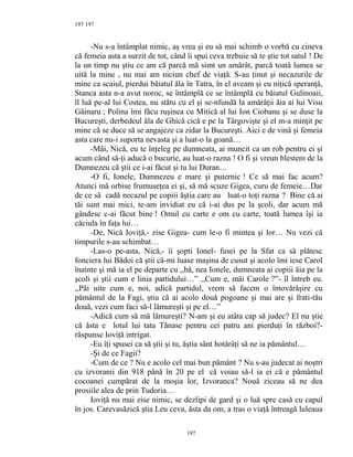 197
-Nu s-a întâmplat nimic, aş vrea şi eu să mai schimb o vorbă cu cineva
că femeia asta a surzit de tot, când îi spui ceva trebuie să te ştie tot satul ! De
la un timp nu ştiu ce am că parcă mă simt un amărât, parcă toată lumea se
uită la mine , nu mai am niciun chef de viaţă. S-au ţinut şi necazurile de
mine ca scaiul, pierdui băiatul ăla în Tatra, în el aveam şi eu niţică speranţă,
Stanca asta n-a avut noroc, se întâmplă ce se întâmplă cu băiatul Gulinoaii,
îl luă pe-al lui Costea, nu stătu cu el şi se-nfundă la amărâţii ăia ai lui Visu
Găinaru ; Polina îmi făcu ruşinea cu Mitică al lui Ion Ciobanu şi se duse la
Bucureşti, derbedeul ăla de Ghică cică e pe la Târgovişte şi el m-a minţit pe
mine că se duce să se angajeze ca zidar la Bucureşti. Aici e de vină şi femeia
asta care nu-i suporta nevasta şi a luat-o la goană…
-Măi, Nică, eu te înţeleg pe dumneata, ai muncit ca un rob pentru ei şi
acum când să-ţi aducă o bucurie, au luat-o razna ! O fi şi vreun blestem de la
Dumnezeu că ştii ce i-ai făcut şi tu lui Duran…
-O fi, Ionele, Dumnezeu e mare şi puternic ! Ce să mai fac acum?
Atunci mă orbise frumuseţea ei şi, să mă scuze Gigea, curu de femeie…Dar
de ce să cadă necazul pe copiii ăştia care au luat-o toţi razna ? Bine că ai
tăi sunt mai mici, te-am invidiat eu că i-ai dus pe la şcoli, dar acum mă
gândesc c-ai făcut bine ! Omul cu carte e om cu carte, toată lumea îşi ia
căciula în faţa lui…
-De, Nică Ioviţă,- zise Gigea- cum le-o fi mintea şi lor… Nu vezi că
timpurile s-au schimbat…
-Las-o pe-asta, Nică,- îi şopti Ionel- fusei pe la Sfat ca să plătesc
fonciera lui Bădoi că ştii că-mi luase maşina de cusut şi acolo îmi iese Carol
înainte şi mă ia el pe departe cu ,,bă, nea Ionele, dumneata ai copiii ăia pe la
şcoli şi ştii cum e linia partidului…” ,,Cum e, măi Carole ?”- îl întreb eu.
,,Păi uite cum e, noi, adică partidul, vrem să facem o întovărăşire cu
pământul de la Fagi, ştiu că ai acolo două pogoane şi mai are şi frati-tău
două, vezi cum faci să-l lămureşti şi pe el…”
-Adică cum să mă lămureşti? N-am şi eu atâta cap să judec? El nu ştie
că ăsta e lotul lui tata Tănase pentru cei patru ani pierduţi în război?-
răspunse Ioviţă intrigat.
-Eu îţi spusei ca să ştii şi tu, ăştia sânt hotărâţi să ne ia pământul…
-Şi de ce Fagii?
-Cum de ce ? Nu e acolo cel mai bun pământ ? Nu s-au judecat ai noştri
cu izvoranii din 918 până în 20 pe el că voiau să-l ia ei că e pământul
cocoanei cumpărat de la moşia lor, Izvoranca? Nouă ziceau să ne dea
prosiile alea de prin Tudoria…
Ioviţă nu mai zise nimic, se dezlipi de gard şi o luă spre casă cu capul
în jos. Carevasăzică ştia Leu ceva, ăsta da om, a tras o viaţă întreagă luleaua
197
197
 
