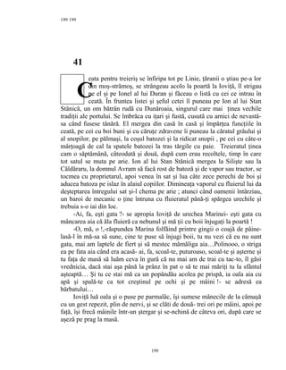 199
41
eata pentru treieriş se înfiripa tot pe Linie, ţăranii o ştiau pe-a lor
din moş-strămoş, se strângeau acolo la poartă la Ioviţă, îl strigau
pe el şi pe Ionel al lui Duran şi făceau o listă cu cei ce intrau în
ceată. În fruntea listei şi şeful cetei îl puneau pe Ion al lui Stan
Stănică, un om bătrân rudă cu Dunăroaia, singurul care mai ţinea vechile
tradiţii ale portului. Se îmbrăca cu iţari şi fustă, cusută cu arnici de nevastă-
sa când fusese tânără. El mergea din casă în casă şi împărţea funcţiile în
ceată, pe cei cu boi buni şi cu căruţe zdravene îi puneau la căratul grâului şi
al snopilor, pe pălmaşi, la coşul batozei şi la ridicat snopii , pe cei cu câte-o
mârţoagă de cal la spatele batozei la tras tărgile cu paie. Treieratul ţinea
cam o săptămână, câteodată şi două, după cum erau recoltele, timp în care
tot satul se muta pe arie. Ion al lui Stan Stănică mergea la Silişte sau la
Căldăraru, la domnul Avram să facă rost de batoză şi de vapor sau tractor, se
tocmea cu proprietarul, apoi venea în sat şi lua câte zece perechi de boi şi
aducea batoza pe islaz în alaiul copiilor. Dimineaţa vaporul cu fluierul lui da
deşteptarea întregului sat şi-l chema pe arie ; atunci când oamenii întârziau,
un baroi de mecanic o ţine întruna cu fluieratul până-ţi spărgea urechile şi
trebuia s-o iai din loc.
-Ai, fa, eşti gata ?- se apropia Ioviţă de urechea Marinei- eşti gata cu
mâncarea aia că ăla fluieră ca nebunul şi mă ţii cu boii înjugaţi la poartă !
-O, mă, o !,-răspundea Marina folfăind printre gingii o coajă de pâine-
lasă-l în mă-sa să sune, cine te puse să înjugi boii, tu nu vezi că eu nu sunt
gata, mai am laptele de fiert şi să mestec mămăliga aia…Polinooo, o striga
ea pe fata aia când era acasă- ai, fa, scoal-te, puturoaso, scoal-te şi aşterne şi
tu faţa de masă să luăm ceva în gură că nu mai am de trai cu tac-to, îl găsi
vrednicia, dacă stai aşa până la prânz în pat o să te mai măriţi tu la sfântul
aşteaptă… Şi tu ce stai mă ca un popândău acolea pe prispă, ia oala aia cu
apă şi spală-te ca tot creştinul pe ochi şi pe mâini !- se adresă ea
bărbatului…
Ioviţă luă oala şi o puse pe parmalâc, îşi sumese mânecile de la cămaşă
cu un gest repezit, plin de nervi, şi se clăti de două- trei ori pe mâini, apoi pe
faţă, îşi frecă mâinile într-un ştergar şi se-nchină de câteva ori, după care se
aşeză pe prag la masă.
199
199
C
 