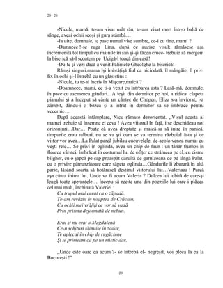 20
-Nicule, mamă, te-am visat urât rău, te-am visat mort într-o baltă de
sânge, aveai ochii scoşi şi gura stâmbă…
-Ia uite, domnule, te pasc numai vise sumbre, ce-i cu tine, mami ?
-Damneee !-se ruga Lina, după ce auzise visul; rămăsese aşa
încremenită tot timpul cu mâinile în sân şi-şi făcea cruce- trebuie să mergem
la biserică să-l scoatem pe Ucigă-l toacă din casă!
-Du-te şi vezi dacă a venit Pălintele Gheolghe la biserică!
Rămşi singuri,mama îşi îmbrăţişă fiul ca niciodată, îl mângâie, îl privi
fix în ochi şi-l întrebă cu un glas stins :
-Nicule, tu te-ai încris în Mişcare,maică ?
-Doamneee, mami, ce ţi-a venit cu întrbarea asta ? Lasă-mă, domnule,
în pace cu asemenea gânduri. A ieşit din dormitor pe hol, a ridicat clapeta
pianului şi a început să cânte un cântec de Chopen. Eliza s-a înviorat, i-a
zâmbit, dându-i o bezea şi a intrat în dormitor să se îmbrace pentru
vecernie…
După această întâmplare, Nicu rămase dezorientat. ,,Visul acesta al
mamei trebuie să însemne el ceva ! Avea viitorul în faţă, i se deschideau noi
orizonturi…Dar… Poate că avea dreptate şi maică-sa să intre în panică,
timpurile erau tulburi, nu se va şti cum se va termina războiul ăsta şi ce
viitor vor avea…La Palat parcă jubilau cucuvelele, de-acolo venea numai cu
veşti rele… Se privi în oglindă, avea un chip de faun : un tânăr frumos în
floarea vârstei, îmbrăcat în costumul lui de ofiţer ce strălucea pe el, cu cisme
bilgher, cu o şapcă pe cap proaspăt dăruită de garnizoana de pe lângă Palat,
cu o privire pătrunzătoare care săgeta oglinda…Gândurile îi zburară în altă
parte, lăsând soarta să hotărască destinul viitorului lui…Valeriaaa ! Parcă
aşa cânta inima lui. Unde va fi acum Valeria ? Dulcea lui iubită de care-şi
leagă toate speranţele… Începu să recite una din poeziile lui care-i plăcea
cel mai mult, închinată Valeriei :
Cu trupul mai curat ca o zăpadă,
Te-am revăzut în noaptea de Crăciun,
Cu ochii mei vrăjiţi ce vor să vadă
Prin prisma deformată de nebun.
Erai şi nu erai o Magdalenă
Ce-n schituri tăinuite în zadar,
Te aplecai în chip de rugăciune
Şi te primeam ca pe un mistic dar.
,,Unde este oare ea acum ?- se întrebă el- negreşit, voi pleca la ea la
Bucureşti !”
20
20
 