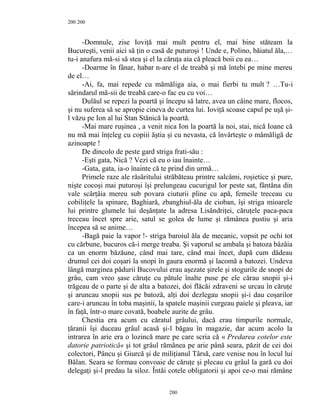 200
-Domnule, zise Ioviţă mai mult pentru el, mai bine stăteam la
Bucureşti, venii aici să ţin o casă de puturoşi ! Unde e, Polino, băiatul ăla,…
tu-i anafura mă-si să stea şi el la căruţa aia că pleacă boii cu ea…
-Doarme în fânar, habar n-are el de treabă şi mă întebi pe mine mereu
de el…
-Ai, fa, mai repede cu mămăliga aia, o mai fierbi tu mult ? …Tu-i
sărindarul mă-sii de treabă care-o fac eu cu voi…
Dulăul se repezi la poartă şi începu să latre, avea un câine mare, flocos,
şi nu suferea să se apropie cineva de curtea lui. Ioviţă scoase capul pe uşă şi-
l văzu pe Ion al lui Stan Stănică la poartă.
-Mai mare ruşinea , a venit nica Ion la poartă la noi, stai, nică Ioane că
nu mă mai înţeleg cu copiii ăştia şi cu nevasta, că învârteşte o mămăligă de
azinoapte !
De dincolo de peste gard striga frati-său :
-Eşti gata, Nică ? Vezi că eu o iau înainte…
-Gata, gata, ia-o înainte că te prind din urmă…
Primele raze ale răsăritului străbăteau printre salcâmi, roşietice şi pure,
nişte cocoşi mai puturoşi îşi prelungeau cucurigul lor peste sat, fântâna din
vale scârţâia mereu sub povara ciuturii pline cu apă, femeile treceau cu
cobiliţele la spinare, Baghiară, zbanghiul-ăla de cioban, îşi striga mioarele
lui printre glumele lui deşănţate la adresa Lisăndriţei, căruţele paca-paca
treceau încet spre arie, satul se golea de lume şi rămânea pustiu şi aria
începea să se anime…
-Bagă paie la vapor !- striga baroiul ăla de mecanic, vopsit pe ochi tot
cu cărbune, bucuros că-i merge treaba. Şi vaporul se ambala şi batoza bâzâia
ca un enorm băzăune, când mai tare, când mai încet, după cum dădeau
drumul cei doi coşari la snopi în gaura enormă şi lacomă a batozei. Undeva
lângă marginea pădurii Bucovului erau aşezate şirele şi stogurile de snopi de
grâu, cam vreo şase căruţe cu pătule înalte puse pe ele cărau snopii şi-i
trăgeau de o parte şi de alta a batozei, doi flăcăi zdraveni se urcau în căruţe
şi aruncau snopii sus pe batoză, alţi doi dezlegau snopii şi-i dau coşarilor
care-i aruncau în toba maşinii, la spatele maşinii curgeau paiele şi pleava, iar
în faţă, într-o mare covată, boabele aurite de grâu.
Chestia era acum cu căratul grâului, dacă erau timpurile normale,
ţăranii îşi duceau grâul acasă şi-l băgau în magazie, dar acum acolo la
intrarea în arie era o lozincă mare pe care scria că « Predarea cotelor este
datorie patriotică« şi tot grâul rămânea pe arie până seara, păzit de cei doi
colectori, Pâncu şi Giurcă şi de miliţianul Târsă, care venise nou în locul lui
Bălan. Seara se formau convoaie de căruţe şi plecau cu grâul la gară cu doi
delegaţi şi-l predau la siloz. Întâi cotele obligatorii şi apoi ce-o mai rămâne
200
200
 