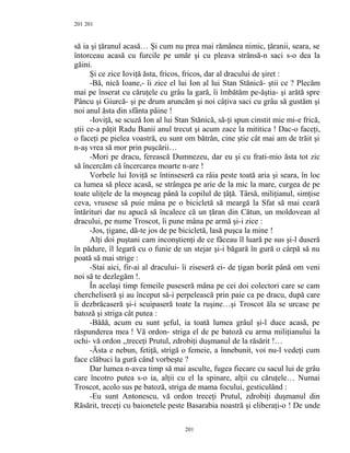 201
să ia şi ţăranul acasă… Şi cum nu prea mai rămânea nimic, ţăranii, seara, se
întorceau acasă cu furcile pe umăr şi cu pleava strânsă-n saci s-o dea la
găini.
Şi ce zice Ioviţă ăsta, fricos, fricos, dar al dracului de şiret :
-Bă, nică Ioane,- îi zice el lui Ion al lui Stan Stănică- ştii ce ? Plecăm
mai pe înserat cu căruţele cu grâu la gară, îi îmbătăm pe-ăştia- şi arătă spre
Pâncu şi Giurcă- şi pe drum aruncăm şi noi câţiva saci cu grâu să gustăm şi
noi anul ăsta din sfânta pâine !
-Ioviţă, se scuză Ion al lui Stan Stănică, să-ţi spun cinstit mie mi-e frică,
ştii ce-a păţit Radu Banii anul trecut şi acum zace la mititica ! Dac-o faceţi,
o faceţi pe pielea voastră, eu sunt om bătrân, cine ştie cât mai am de trăit şi
n-aş vrea să mor prin puşcării…
-Mori pe dracu, ferească Dumnezeu, dar eu şi cu frati-mio ăsta tot zic
să încercăm că încercarea moarte n-are !
Vorbele lui Ioviţă se întinseseră ca râia peste toată aria şi seara, în loc
ca lumea să plece acasă, se strângea pe arie de la mic la mare, curgea de pe
toate uliţele de la moşneag până la copilul de ţâţă. Târsă, miliţianul, simţise
ceva, vrusese să puie mâna pe o bicicletă să meargă la Sfat să mai ceară
întărituri dar nu apucă să încalece că un ţăran din Cătun, un moldovean al
dracului, pe nume Troscot, îi pune mâna pe armă şi-i zice :
-Jos, ţigane, dă-te jos de pe bicicletă, lasă puşca la mine !
Alţi doi puştani cam inconştienţi de ce făceau îl luară pe sus şi-l duseră
în pădure, îl legară cu o funie de un stejar şi-i băgară în gură o cârpă să nu
poată să mai strige :
-Stai aici, fir-ai al dracului- îi ziseseră ei- de ţigan borât până om veni
noi să te dezlegăm !.
În acelaşi timp femeile puseseră mâna pe cei doi colectori care se cam
chercheliseră şi au început să-i perpelească prin paie ca pe dracu, după care
îi dezbrăcaseră şi-i scuipaseră toate la ruşine…şi Troscot ăla se urcase pe
batoză şi striga cât putea :
-Băăă, acum eu sunt şeful, ia toată lumea grâul şi-l duce acasă, pe
răspunderea mea ! Vă ordon- striga el de pe batoză cu arma miliţianului la
ochi- vă ordon ,,treceţi Prutul, zdrobiţi duşmanul de la răsărit !…
-Ăsta e nebun, fetiţă, strigă o femeie, a înnebunit, voi nu-l vedeţi cum
face clăbuci la gură când vorbeşte ?
Dar lumea n-avea timp să mai asculte, fugea fiecare cu sacul lui de grâu
care încotro putea s-o ia, alţii cu el la spinare, alţii cu căruţele… Numai
Troscot, acolo sus pe batoză, striga de mama focului, gesticulând :
-Eu sunt Antonescu, vă ordon treceţi Prutul, zdrobiţi duşmanul din
Răsărit, treceţi cu baionetele peste Basarabia noastră şi eliberaţi-o ! De unde
201
201
 