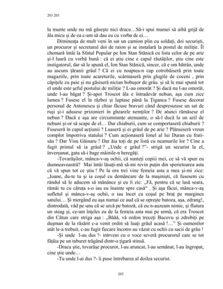 203
la munte unde nu mă găseşte nici dracu…Să-i spui mamei să aibă grijă de
ăla micu şi de ea c-am să dau eu cu vorba de ei…
Dimineaţa de mult veni în sat un camion plin cu soldaţi, doi securişti,
un procuror şi secretarul doi de raion şi se instalară la postul de miliţie. Îl
chemară întâi la Sfatul Popular pe Ion Stan Stănică cu lista celor de pe arie
şi-l luară cu vorbă bună : că ei ştiu cine e capul răutăţilor, ştiu cine este
instigatorul, dar să le spună el, Ion Stan Stănică, sincer, că e om bătrân, unde
au ascuns ţăranii grâul ? Că ei cu noaptea-n cap cotrobăiseră prin toate
magaziile, prin toate acareturile, scârmaseră prin glugile de coceni , prin
căpiţele cu paie şi nu găsiseră niciun bobuşor de grâu. şi să le mai spună tot
el unde este şeful postului de miliţie ? L-au omorât ? Şi dacă nu l-au omorât,
unde l-au băgat ? Şi-apoi Troscot ăla e întradevăr nebun, aşa cum zice
lumea ? Fusese el în război şi luptase până la Ţiganca ? Fusese decorat
personal de Antonescu şi chiar făcuse bravuri când despresurase un sat de
ruşi şi-i adusese prizonieri în ghearele nemţilor ? De atunci rămăsese el
nebun ? Dacă e aşa are circumstanţe atenuante, o să-l ducă la un azil de
nebuni şi-or să scape de el… Dar chiaburii, cum se comportaseră chiaburii ?
Fuseseră în capul acţiunii ? Luaseră şi ei grâul de pe arie ? Plănuiseră vreun
complot împotriva statului ? Cum acţionaseră Ionel al lui Duran cu frati-
său ? Dar Visu Găinaru ? Dar ăia toţi de pe listă cu neamurile lor ? Cine a
fugit primul să ia grâul ? ,,Unde e grâul ?”- strigă un securist la el,
înverşunat, gata să-i bage mâinile-n beregăţi.
-Tovarăşilor, mânca-v-aş ochii, că sunteţi copiii mei, ce să vă spun eu
dumneavoastră? Mai întâi lăsaţi-mă să-mi revin puţin din sperietoarea asta
că vă spun tot ce ştiu ! Pe la ora trei vine femeia asta a mea şi-mi zice:
,,Ioane, du-te tu şi ia coşul cu demâncare de la maşinişti, că fusesem cu
rândul să le aducem să mănânce şi eu îi zic: ,,Fă, pentru că se lasă seara,
rămâi tu cu căruţa s-o iau eu înainte spre casă“ . Şi aşa făcui, mânca-v-aş
sufletul şi mânca-v-aş ochii, o iau încet cu coşul pe braţ pe marginea
satului… Şi mergând eu aşa numai ce aud că se opreşte batoza, aşa, zdrang!,
dintrodată, văd pe unu că se urcă pe batoză, că eu n-auzeam nimic, şi flutura
un steag şi, ce-am înţeles eu de la femeia asta mai pe urmă, că era Troscot
din Cătun care striga aşa : ,,Băăă, vă ordon treceţi Bucovu şi zdrobiţi pe
duşman de la răsărit c-a venit ordin să luaţi grâul acasă !…” Şi oamenilor
atât le-a trebuit, c-au fugit fiecare încotro au văzut cu ochii cu sacii de grâu !
-Şi unde l-au dus ?- intrveni cu o voce severă procurorul care se tot
fâţâia pe un taburet trăgând dintr-o ţigară stinsă.
-Dracu ştie, tovarăşe procuror, l-au aruncat, l-au semănat, l-au îngropat,
cine ştie unde…
-Tu unde l-ai dus ?- îi puse întrebarea al doilea securist.
203
203
 