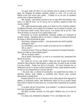 204
-La gară, unde să-l duc! L-a pus muierea asta în căruţă şi l-am dus la
gară, am obligaţia de predare semnată, poftim v-o arăt…Că eu sunt om
bătrân şi-am fost trecut prin multe… Credeţi că eu nu ştiu că predarea
cotelor este o datorie patriotică ?
-Bă, moşule,- sare primul securest ca ars cu nişte fălci bine hrănite, tuns
perie, c-o faţă de arici,- nu ne lua pe noi cu politica, spune-ne unde l-au
ascuns ceilalţi?
-Păi, vedeţi dumneavoastră, poate să se ducă cu el în vizuinile vulpilor,
în pădurea Piscului, sau în râpile de la buduroi, sau la canton în tufişuri, sau
să-l ducă prin satele vecine, dracu ştie,ce, l-au ascuns toţi la un loc ? Sau
chiar la moară, ce scrie pe el că e grâul pentru cote ?
Procurorul cu Carol, preşedintele, chemară soldaţii şi-i trimiseră la
locurile numite. Aşteptară câteva ore bune şi soldaţii se-ntoarseră hămesiţi
de foame şi fără niciun bob de grâu.
-Nea Ioane, strângem şurubul…-zise procurorul mai mult în glumă.
-Strângeţi-l, tată !
-Ca om bătrân ce eşti, nu ţi-e ruşine să ne duci pe noi cu zăhărelul ?
-De ce, taică ?
-Cum de ce taică ? Faci pe sfântul cu noi parcă am fi proştii dumitale…
Spune-ne unde-au ascuns ţăranii grâul ?
-Păi nu vă spusei odată ?
-Ne-ai minţit, boşorogule!- se resti la ei securistul doi, mestecând din
fălcile lui de bou.
Zic vorbă rea că nu v-am minţit ! Dacă am fost la gară din proprie
iniţiativă, fără colectori, fără delegaţi, cu grâul meu, de unde să ştiu eu unde
l-au pus ceilalţi… Poate l-au dus şi ei la gară… Că zicea Visoaica aia, se
lăuda prin sat că n-o să mai scoată ei grâul de la lume, adică dumneavoastră,
că unii au scos duşumelele şi l-au pus sub ele!
- Aţi auzit, mă,- se adresă el securiştilor,- nu sunteţi buni de nimic, vă
păcălesc ţăranii, luaţi soldaţii şi cotrobăiţi prin fiecare casă, scoateţi
duşumelele şi căutaţi bine !
Imediat plecară în sat să ia fiecare casă la rând, ţăranii însă fugiseră în
pădure şi încuiaseră casele, mai rămăseseră câţiva în sat şi aceştia foarte
binevoitori îi lăsară să caute peste tot, scoaseră câteva duşumele şi nu găsiră
nimic.
-L-ai găsit, mă, pe Troscot ăsta şi pe miliţian ?- se adresă secretarul doi
lui Carol, preşedintele sfatului.
-Să trăiţi, tovarăşe secretar, nu l-am găsit ! Păsăroi zice că s-a dus la
călugărie !
-Ce căuta ,mă, miliţianul la călugărie ? Voi v-aţi tâmpit toţi, mă !
204
204
 