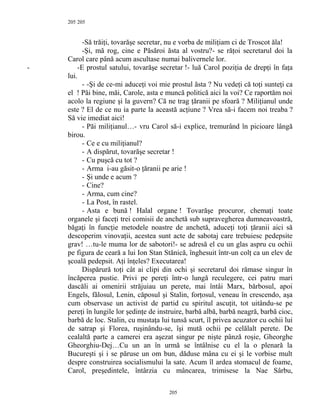 205
-Să trăiţi, tovarăşe secretar, nu e vorba de miliţiam ci de Troscot ăla!
-Şi, mă rog, cine e Păsăroi ăsta al vostru?- se răţoi secretarul doi la
Carol care până acum ascultase numai balivernele lor.
- -E prostul satului, tovarăşe secretar !- luă Carol poziţia de drepţi în faţa
lui.
- -Şi de ce-mi aduceţi voi mie prostul ăsta ? Nu vedeţi că toţi sunteţi ca
el ! Păi bine, măi, Carole, asta e muncă politică aici la voi? Ce raportăm noi
acolo la regiune şi la guvern? Că ne trag ţăranii pe sfoară ? Miliţianul unde
este ? El de ce nu ia parte la această acţiune ? Vrea să-i facem noi treaba ?
Să vie imediat aici!
- Păi miliţianul…- vru Carol să-i explice, tremurând în picioare lângă
birou.
- Ce e cu miliţianul?
- A dispărut, tovarăşe secretar !
- Cu puşcă cu tot ?
- Arma i-au găsit-o ţăranii pe arie !
- Şi unde e acum ?
- Cine?
- Arma, cum cine?
- La Post, în rastel.
- Asta e bună ! Halal organe ! Tovarăşe procuror, chemaţi toate
organele şi faceţi trei comisii de anchetă sub supravegherea dumneavoastră,
băgaţi în funcţie metodele noastre de anchetă, aduceţi toţi ţăranii aici să
descoperim vinovaţii, acestea sunt acte de sabotaj care trebuiesc pedepsite
grav! …tu-le muma lor de sabotori!- se adresă el cu un glas aspru cu ochii
pe figura de ceară a lui Ion Stan Stănică, înghesuit într-un colţ ca un elev de
şcoală pedepsit. Aţi înţeles? Executarea!
Dispărură toţi cât ai clipi din ochi şi secretarul doi rămase singur în
încăperea pustie. Privi pe pereţi într-o lungă reculegere, cei patru mari
dascăli ai omenirii străjuiau un perete, mai întâi Marx, bărbosul, apoi
Engels, fălosul, Lenin, căposul şi Stalin, forţosul, veneau în crescendo, aşa
cum observase un activist de partid cu spiritul ascuţit, tot uitându-se pe
pereţi în lungile lor şedinţe de instruire, barbă albă, barbă neagră, barbă cioc,
barbă de loc. Stalin, cu mustaţa lui tunsă scurt, îl privea acuzator cu ochii lui
de satrap şi Florea, ruşinându-se, îşi mută ochii pe celălalt perete. De
cealaltă parte a camerei era aşezat singur pe nişte pânză roşie, Gheorghe
Gheorghiu-Dej…Cu un an în urmă se întâlnise cu el la o plenară la
Bucureşti şi i se păruse un om bun, dăduse mâna cu ei şi le vorbise mult
despre construirea socialismului la sate. Acum îl ardea stomacul de foame,
Carol, preşedintele, întârzia cu mâncarea, trimisese la Nae Sârbu,
205
205
 