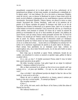 206
preşedintele cooperativei să ia două găini de la Leu, achizitorul, să le
perpelească pe jărăgai, să facă nişte muşdei, să căşcălească o mămăligă să i
le aducă, poate l-or mai îmbuna. De vin şi de ţuică se interesase Pandele,
omul de servici, care se dusese la Budiman la cazan şi luase două sticle de
ţuică, iar de la Babică, o damigeană cu vin, toată băutura o pusese sub biroul
secretarului. Secretarul Sfatului, Trâncă, lipsea, era plecat la raion cu nişte
situaţii. Secretarul doi, Florea, întrebase unde este şi îşi amintise de el
pentru că îl făcuse membru de partid. Îl chemase mai întâi cu un lot de
legionari Ana Pauker la Bucureşti şi le spusese franc, dacă vor să scape de
canal trebuie să treacă la comunişti. Unii ziseseră da, alţii nu, şi o luaseră pe
calea robilor, cum numeau ei canalul. El zisese da şi venise la raionul de
partid cu recomandare de sus să se facă membru de partid. Aici dăduse de
acest Florea, care pe atunci fusese numit proaspăt secretar doi. În locul lui
Trâncă, l-au arestat pe alt Trâncă, soţul Zuvelcoaei, cea cu comedia, şi l-au
dus la canal. El, Florea, secretarul doi îi întocmise actele şi-i înmânase
carnetul de partid. Şi Trâncă atunci îşi luase angajamentul în faţa partidului
că nu se va abate de la linie… Acum iată ce se întâmplase în comuna lui! Ar
trebui să le analizeze organizaţia de partid şi să pună câţiva în discuţie…
Dacă urmau linia partidului nu se întâmpla acest fapt ; trebuia să
supravegheze aria, să-şi mute birourile acolo, nu să stea prin bufet cu ţuica
în nas toată ziua.
Între timp uşa se deschide şi apare Târsă, miliţianul, însoţit de un
soldat ; era descheiat la veston cu nasturii şi epoleţii rupţi, galben la faţă şi
cu părul vâlvoi.
-Ce e, mă ,cu tine ?- îl întebă secretarul Florea când îl văzu în halul
ăsta- parcă eşti prins de pe gârlă !
-Să trăiţi, tovarăşe secretar, l-am găsit legat de un stejar în mijlocul
pădurii !- răspunse soldatul în locul lui.
-Bă, se răţoi secretarul la el, proşti au fost că nu te-au omorât ,mă! sau
trebuia să te… că prea eşti tăntălău… Ce eşti, tu, mă, miliţian sau cacă-
vacă ?
-Aşa e să trăiţi !- luă miliţianul poziţia de drepţi în faţa lui- dar au fost
mulţi şi n-am avut ce să le fac…
-Marşi de aici şi spală-te şi-mbracă-te ca lumea, pune-ţi centura pe
burtă şi vino aici c-avem treabă… Îi cunoşti pe făptaşi ?
-Da, tovarăşe secretar !
-Cine-s ?
-Cin’ să fie, doi sunt, unul e din Bucov al lui Jianu şi altul din cătun al
Mariţii lui Ion Ilie…
-Să-i aduceţi imediat aici !
206
206
 