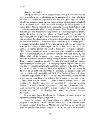 207
-Să trăiţi , am înţeles!
În timp ce Târsă cu soldatul ieşau pe uşă, intră şi Carol cu un coş pe
braţ, scuzându-se că o vânzătoare de la cooperativă a uitat mămăliga
nesărată şi a trebuit să căşcălească alta din nou. Şi-n timp ce vorbea,
întindea un ştergar pe masă pe care puse mai întâi friptura, apoi o strachină
mică cu muşdei în ea, după care trânti mămăliga în mijloc şi cele două
pahare goale. Apoi se băgă sub masa secretarului, scoase două sticle cu ţuică
şi o damigeană cu vin aduse de omul de servici de la Budiman. Carol avea
mari obligaţii faţă de secretarul doi pentru că el îl numise preşedinte de sfat.
Venise la sediul pecere şi-l găsise pe Carol acolo, era secretar de
organizaţie, şi Carol îi spune snoava pe care o auzise şi el de la Mihăilescu,
care între timp decedase, intrase în comă alcolică şi dăduse ortul popii. Că el
are funcţie de ministru şi leafă de căcănar, i-ar trebui şi lui o funcţie plătită.
şi ciordeşte ciricliul de acasă, îl perpeleşte pe jar, îl udă bine cu vinişor şi-i
trosneşte secretarului o masă ruptă din rai. « Pei cum să facem, breee,
Carole,- că vechiul primar e la şcoală la Craiova ?” -îi zisese secretarul…
“Ştiţi dumneavoastră cum să faceţi, aruncaţi-i ceva cu politica partidulul şi
gata ! “-îi răspunsese Carol. Că circula şi o snoavă prin raion despre el, cică
dăduse odată telefon la raion : ,,Ja, raionu, ja, partidu, eu sunt Carol,
invalidu, membru de partid din patruş’cinci şi n-am nici acu servici !…” Şi a
doua zi venise preşedinte de sfat. Tot satul încremeni când auzi vestea,
ţiganul era negru în cerul gurii…,,Când ajunge ţiganul împărat, întâi pe mă-
sa a tăiat !”- suna proverbul şi chir aşa fusese. ,,Cutare, ai dat cotele ? Urcă-
te ,Pâncule, în pătul şi i-ai tot ! Să-şi achite obligaţiile către stat, mama lor
de hoţi ! Tu ai plătit, mă, impozitele ? i-ai maşina de cusut şi ţoalele din
casă, la căruţă cu ele, să-şi plătească dările !” În fiecare zi făcea şi desfăcea
la chiaburi după bunul lui plac, la el toţi erau reacţionari, chema maşina
neagră pentru orice fleac…La şedinţele lor la raion era cu toate la zi :
,,Carole, cum stai cu cotele ?” ,,Bine, tovarăşe secretar, sută la sută
predate !…”,, Carole, cum stai cu impozitele ?” ,,La zi, tovarăşe
secretar !” ,,Carole, cum stai cu chiaburii ?” ,,Stau bine, tovarăşe secretar !”
,,Dar cu muierilii cum stai, mă ?”- glumea secretarul cu el. ,,Sută la sută ,
tovarăşe secretar !” ,,Al dracului mai eşti,tu, măi Carole ! Cioroiul
dracului !”
Şi acum ce-i făcuse Carol-ăsta lui, îl băgase cu nasul în rahat, ce
raportează el la regiune şi sus la guvern ?
-Noroc, bă, ţigane,- luă Florea paharul cu rachiu în mână, nu mă
aşteptam la tine, breee, Carole, să-mi faci una ca asta ! Cum scoatem, breee,
noi acum cămaşa ? Cine dracu e Mariţa asta a lui Visu de zice ea că nu-i
luăm noi grâul nici cu maşina neagră? Şi care e ,mă, ăla al lui Jianu şi-al
207
207
 