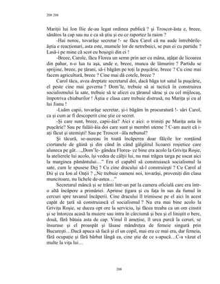 208
Mariţii lui Ion Ilie de-au legat ordinea publică ? şi Troscot-ăsta e, breee,
sănătos la cap sau nu e ca să ştiu şi eu ce raportez la raion ?
-Hai noroc, tovarăşe secretar !- se făcu Carol că nu aude întrebările-
ăştia e reacţionari, asta este, mumele lor de netrebnici, se pun ei cu partidu ?
Lasă-i pe mine că scot eu boşogii din ei !
-Breee, Carole, făcu Florea un semn prin aer cu mâna, aţâţat de licoarea
din pahar, n-o lua tu aşa, unde e, breee, munca de lămurire ? Partidu se
sprijine, breee, pe ţărani, să-i băgăm pe toţi la puşcărie, breee ? Cu cine mai
facem agricultură, breee ? Cine mai dă cotele, breee ?
Carol tăcu, avea dreptate secretarul doi, dacă băga tot satul la puşcărie,
el peste cine mai guverna ? Dom’le, trebuie să ai tactică în construirea
socialismului la sate, trebuie să te aliezi cu ţăranul sărac şi cu cel mijlocaş,
împotriva chiaburilor ! Ăştia e clasa care trebuie distrusă, nu Mariţa şi cu al
lui Jianu !
-Luăm capii, tovarăşe secretar, şi-i băgăm în procuratură !- sări Carol,
ca şi cum ar fi descoperit cine ştie ce secret.
-Şi care sunt, breee, capii-ăia? Aici e aici: o trimiţi pe Mariţa asta în
puşcărie? Sau pe fulăii-ăia doi care sunt şi membri uteme ? C-am auzit că i-
aţi făcut şi utemişti! Sau pe Troscot –ăla nebunul?
Şi tăcură, se-auzeau în toată încăperea doar fălcile lor ronţăind
ciortanele de găină şi din când în când gâlgâitul licoarei roşietice care
aluneca pe gât…,,Dom’le- gândea Florea- ce bine era acolo la Griviţa Roşie,
la atelierele lui acolo, îşi vedea de câlţii lui, nu mai trăgea targa pe uscat aici
la marginea pământului…” Era el capabil să construiască socialismul la
sate, cum le spusese Dej ? Cu cine dracului să-l construieşti ? Cu Carol al
Dii şi cu Ion al Oaţii ? ,,Ne trebuie oameni noi, tovarăşi, proveniţi din clasa
muncitoare, nu lichele de-astea…”
Secretarul mâncă şi se trânti într-un pat la camera oficială care era într-
o altă încăpere a primăriei. Aprinse ţigara şi cu faţa în sus da fumul în
cercuri spre tavanul încăperii. Cine dracului îl trimisese pe el aici în acest
capăt de ţară să construiască el socialismul ? Nu era mai bine acolo la
Griviţa Roşie, se ducea opt ore la serviciu, îşi făcea treaba ca un om cinstit
şi se întorcea acasă la muiere sau intra în cârciumă şi bea şi el liniştit o bere,
două, fără bătaia asta de cap. Vinul îl ameţise, îl urca parcă la ceruri, se
însurase şi el proaspăt şi lăsase mândreţea de femeie singură prin
Bucureşti…Dacă apuca să facă şi el un copil, mai era ce mai era, dar femeia,
fără ocupaţie şi fără bărbat lângă ea, cine ştie de ce s-apucă…C-a văzut el
multe la viţa lui…
208
208
 