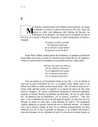 21
5
ăi, fraţilor,-continua Ionel al lui Duran să povestească- am ajuns
la Chişinău cu trenul şi când ne-am dat jos din tren, lume cât
vedeai cu ochii, unii plângeau, alţii chiuiau de bucurie, ne
îmbrăţişam şi ne sărutam ; am intrat într-un restaurant să bem şi
noi ceva şi o dizoză a dracului, frumoasă, le cânta camarazilor la ureche o
romanţă :
În umbra vechilor salcâmi
Ne întâlneam adeseori
Şi ne iubeam ca doi nebuni
În pajiştea cu mii de flori…
Jucau bieţii soldaţi, scăpaţi parcă de la balamuc, se gândeau că lăsaseră
acasă iubite şi neveste şi-acum le veniseră un dor nebun de ele. Si suspina o
vioară şi-i ţinea isonul un acordeon şi-un ţambal şi dizoza cânta-cânta :
Sub nuc am cunoscut iubirea,
Un nuc bătrân şi înfrunzit,
Tu ai adăpostit sub ramuri
Un vis frumos,neisprăvit…
Un vis frumos,neisprăvit…
Vine un neamţ cu un locotenent român şi zice ăla : « voi vă distraţi şi
ruşii sun la câţiva kilometri de voi » şi neamţul « hanţ, zbanţ, cranţ ! » se
înfuria şi-şi bătea cu mâna centura de pe burtă…Da’ ce nouă ne păsa de el ?
Acum eram aproape acasă, un caporal l-a şi înjurat de mă-sa pe friţ, doar
eram în retragere…Şi venise o primăvară frumoasă şi înfloriseră grădinile
oraşului şi ieşiseră femeile la plimbare pe bulevard…Şi noi cu ochii după
ele…Şi cântecul care ne înnebunea, ,,un vis frumos, neîmlinit…” Dar zice
unu : « noi cu păduchii pe noi şi ne mai arde de muieri, să vină ruşii să ne şi
beleasă, eu arma n-o mai ridic, o dau dracului de viaţă ! » Ne umpluseră
,fraţilor, păduchii şi mizeria, hainele pe noi se făcuseră zdrenţe…Si ofiţerul
zice « nu te bucura ,soldat, că ruşii vin cu molima comunismului, vor face
colhozuri şi-o să vă dea la gamelă să mâncaţi ! » Şi soldatul ăla scoase o
carte din buzunar, era un Almanah de prin 41,uite-zicea el-cartea începe cu
21
21
M
 