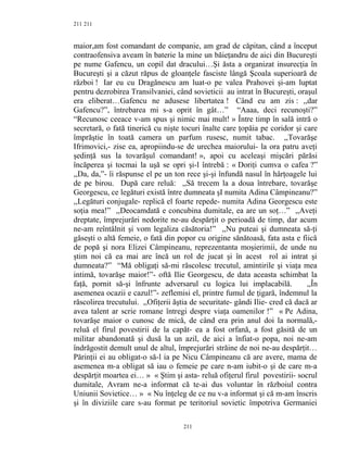211
maior,am fost comandant de companie, am grad de căpitan, când a început
contraofensiva aveam în baterie la mine un băieţandru de aici din Bucureşti
pe nume Gafencu, un copil dat dracului…Şi ăsta a organizat insurecţia în
Bucureşti şi a căzut răpus de gloanţele fasciste lângă Şcoala superioară de
război ! Iar eu cu Dragănescu am luat-o pe valea Prahovei şi-am luptat
pentru dezrobirea Transilvaniei, când sovieticii au intrat în Bucureşti, oraşul
era eliberat…Gafencu ne adusese libertatea ! Când eu am zis : ,,dar
Gafencu?”, întrebarea mi s-a oprit în gât…” “Aaaa, deci recunoşti?”
“Recunosc ceeace v-am spus şi nimic mai mult! » Între timp în sală intră o
secretară, o fată tinerică cu nişte tocuri înalte care ţopăia pe coridor şi care
împrăştie în toată camera un parfum rusesc, numit tabac. ,,Tovarăşe
Ifrimovici,- zise ea, apropiindu-se de urechea maiorului- la ora patru aveţi
şedinţă sus la tovarăşul comandant! », apoi cu aceleaşi mişcări părăsi
încăperea şi tocmai la uşă se opri şi-l întrebă : « Doriţi cumva o cafea ?”
,,Da, da,”- îi răspunse el pe un ton rece şi-şi înfundă nasul în hârţoagele lui
de pe birou. După care reluă: ,,Să trecem la a doua întrebare, tovarăşe
Georgescu, ce legături există între dumneata şI numita Adina Câmpineanu?”
,,Legături conjugale- replică el foarte repede- numita Adina Georgescu este
soţia mea!” ,,Deocamdată e concubina dumitale, ea are un soţ…” ,,Aveţi
dreptate, împrejurări nedorite ne-au despărţit o perioadă de timp, dar acum
ne-am reîntâlnit şi vom legaliza căsătoria!” ,,Nu puteai şi dumneata să-ţi
găseşti o altă femeie, o fată din popor cu origine sănătoasă, fata asta e fiică
de popă şi nora Elizei Câmpineanu, reprezentanta moşierimii, de unde nu
ştim noi că ea mai are încă un rol de jucat şi în acest rol ai intrat şi
dumneata?” “Mă obligaţi să-mi răscolesc trecutul, amintirile şi viaţa mea
intimă, tovarăşe maior!”- oftă Ilie Georgescu, de data aceasta schimbat la
faţă, pornit să-şi înfrunte adversarul cu logica lui implacabilă. ,,În
asemenea ocazii e cazul!”- zeflemisi el, printre fumul de ţigară, îndemnul la
răscolirea trecutului. ,,Ofiţerii ăştia de securitate- gândi Ilie- cred că dacă ar
avea talent ar scrie romane întregi despre viaţa oamenilor !” « Pe Adina,
tovarăşe maior o cunosc de mică, de când era prin anul doi la normală,-
reluă el firul povestirii de la capăt- ea a fost orfană, a fost găsită de un
militar abandonată şi dusă la un azil, de aici a înfiat-o popa, noi ne-am
îndrăgostit demult unul de altul, împrejurări străine de noi ne-au despărţit…
Părinţii ei au obligat-o să-l ia pe Nicu Câmpineanu că are avere, mama de
asemenea m-a obligat să iau o femeie pe care n-am iubit-o şi de care m-a
despărţit moartea ei… » « Ştim şi asta- reluă ofiţerul firul povestirii- socrul
dumitale, Avram ne-a informat că te-ai dus voluntar în războiul contra
Uniunii Sovietice… » « Nu înţeleg de ce nu v-a informat şi că m-am înscris
şi în diviziile care s-au format pe teritoriul sovietic împotriva Germaniei
211
211
 