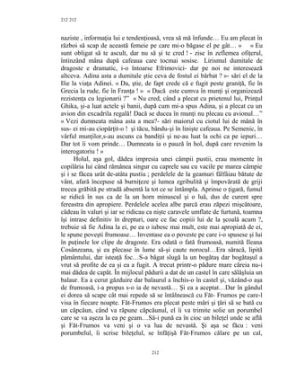 212
naziste , informaţia lui e tendenţioasă, vrea să mă înfunde… Eu am plecat în
război să scap de această femeie pe care mi-o băgase el pe gât… » « Eu
sunt obligat să te ascult, dar nu să şi te cred ! - zise în zeflemea ofiţerul,
întinzând mâna după cafeaua care tocmai sosise. Lirismul dumitale de
dragoste e dramatic, i-o întoarse Efrimovici- dar pe noi ne interesează
altceva. Adina asta a dumitale ştie ceva de fostul ei bărbat ? »- sări el de la
Ilie la viaţa Adinei. « Da, ştie, de fapt crede că e fugit peste graniţă, fie în
Grecia la rude, fie în Franţa ! » « Dacă este cumva în munţi şi organizează
rezistenţa cu legionarii ?” « Nu cred, când a plecat cu prietenul lui, Prinţul
Ghika, şi-a luat actele şi banii, după cum mi-a spus Adina, şi a plecat cu un
avion din excadrila regală! Dacă se ducea în munţi nu plecau cu avionul…”
« Vezi dumneata mâna asta a mea?- sări maiorul cu ciotul lui de mână în
sus- ei mi-au ciopârţit-o ! şi tăcu, bându-şi în linişte cafeaua. Pe Semenic, în
vârful munţilor,s-au ascuns ca bandiţii şi ne-au luat la ochi ca pe iepuri…
Dar tot îi vom prinde… Dumneata ia o pauză în hol, după care revenim la
interogatoriu ! »
Holul, aşa gol, dădea impresia unei câmpii pustii, erau momente în
copilăria lui când rămânea singur cu caprele sau cu vacile pe marea câmpie
şi i se făcea urât de-atâta pustiu ; perdelele de la geamuri fâlfâiau bătute de
vânt, afară începuse să burniţeze şi lumea zgribulită şi împovărată de griji
trecea grăbită pe stradă absentă la tot ce se întâmpla. Aprinse o ţigară, fumul
se ridică în sus ca de la un horn minuscul şi o luă, dus de curent spre
fereastra din apropiere. Perdelele acelea albe parcă erau zăpezi mişcătoare,
cădeau în valuri şi iar se ridicau ca nişte caravele umflate de furtună, toamna
îşi intrase definitiv în drepturi, oare ce fac copiii lui de la şcoală acum ?,
trebuie să fie Adina la ei, pe ea o iubesc mai mult, este mai apropiată de ei,
le spune poveşti frumoase… Inventase ea o poveste pe care i-o spusese şi lui
în puţinele lor clipe de dragoste. Era odată o fată frumoasă, numită Ileana
Cosânzeana, şi ea plecase în lume să-şi caute norocul…Era săracă, lipită
pământului, dar isteaţă foc…S-a băgat slugă la un bogătaş dar bogătaşul a
vrut să profite de ea şi ea a fugit. A trecut printr-o pădure mare căreia nu-i
mai dădea de capăt. În mijlocul pădurii a dat de un castel în care sălăşluia un
balaur. Ea a cerut găzduire dar balaurul a închis-o în castel şi, văzând-o aşa
de frumoasă, i-a propus s-o ia de nevastă… Şi ea a aceptat…Dar în gândul
ei dorea să scape cât mai repede să se întâlnească cu Făt- Frumos pe care-l
visa în fiecare noapte. Făt-Frumos era plecat peste mări şi ţări să se bată cu
un căpcăun, când va răpune căpcăunul, el îi va trimite solie un porumbel
care se va aşeza la ea pe geam…Să-i pună ea în cioc un bileţel unde se află
şi Făt-Frumos va veni şi o va lua de nevastă. Şi aşa se făcu : veni
porumbelul, îi scrise bileţelul, se înfăţişă Făt-Frumos călare pe un cal,
212
212
 