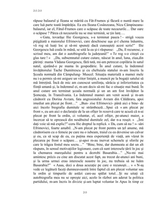 213
răpuse balaurul şi Ileana se mărită cu Făt-Frumos şi făcură o nuntă mare la
care luă parte toată împărăţia. Ea era Ileana Cosânzeana, Nicu Câmpineanu-
balaurul, iar el, Fătul-Frumos care o scăpase de toate necazurile… Dar oare
o scăpase ? Părea că necazurile nu se mai termină, se ţin lanţ….
« Gata, tovarăşe Ilie Georgescu, s-a terminat pauza ! - strigă vocea
piţigăiată a maiorului Efrimovici, care deschisese uşa şi-l chema înăuntru,
vă rog să luaţi loc şi să-mi spuneţi dacă cunoaşteţi acest scris!” Ilie
Georgescu luă coala în mână, se uită la ea şi-i răspunse: ,,Da, îl recunosc, e
scrisul meu, am dat o autobiografie la judeţeană!” « Te rog s-o citeşti cu
glas tare ! » ,,Da, subsemnatul cutare cutare, născut în anul, luna, ziua,din
părinţi: mama Vădana Georgescu, fără tată, mi-am petrecut copilăria în satul
natal, ajutând-o pe mama în gospodărie. În anul cutare, la îndemnul
învăţătorului Tache Dumitrescu şi cu cheltuiala statului m-am înscris la
Şcoala normală din Câmpulung- Muscel. Situaţia materială a mamei mele
nu i-a permis să-mi asigure un viitor liniştit, a muncit pe la bogaţii satului să
mă întreţină. Încă de mic am cunoscut umilinţa, sărăcia şi inferioritatea ca
fiinţă umană şi, la îndemnul ei, m-am decis să-mi fac o situaţie mai bună. În
anul cutare am terminat şcoala normală şi un an am fost învăţător la
Şomcuţa, în Transilvania. La îndemnul mamei am venit acasă şi m-am
căsătorit cu Dorina Avram, fata angrosistului Avram din Căldăraru, apoi
imediat am plecat pe front…” ,,Bun- zise Efrimovici- până aici e bine- de
aici încolo biografia dumitale se strâmbează…Spui că « am plecat pe
front », eu am aici o declaraţie de la un ofiţer în rezervă care te acuză că n-ai
plecat pe front la ordin, ci voluntar, el, acel ofiţer, pe-atunci maior, a
încercat să te oprească din nesăbuitul dumitale zel, dar n-a reuşit. » ,,Îmi
daţi voie să mă explic?”-ceru Ilie dreptul la replică. « Da, cum să nu ! »- sări
Efrimovici, foarte amabil. ,,N-am plecat pe front pentru un ţel anume, mă
căsătorisem cu o femeie pe care nu o iubeam, traiul cu ea devenise un calvar
şi eu, ca să scap de ea, cu puţina mea experienţă de viaţă, am văzut în
plecarea pe front o scăpare… şi-apoi m-au inervat schemele şi sforile pe
care le trăgea fostul meu socru…” “Bine, bine, dar dumneata ai dat un alt
răspuns, în sensul motivaţiilor legionare, cum că sunt interesele ţării în joc şi
la chemarea mareşalului pentru a dezrobi Basarabia…” ,,Nu-mi mai
amintesc précis cu cine am discutat acest fapt, au trecut de-atunci ani buni,
şi la urma urmei erau interesele noastre în joc, nu trebuia să ne luăm
Basarabia?” « Aaaa, deci a doua acuzaţie pe care o recunoşti… » « N-aş
vede ce legătură faceţi dumneavoastră între faptul că am plecat voluntar sau
la ordin şi timpurile de astăzi care-au spălat totul…Şi nu uitaţi că
autobiografia mea nu se opreşte aici, acolo în război am aderat la politica
partidului, m-am încris în divizie şi-am luptat voluntar în Apus în timp ce
213
213
 