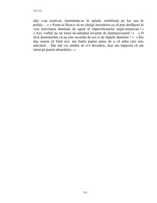 214
alţii s-au eschivat, internându-se în spitale, mobilizaţi pe loc sau în
poliţie… » « Poate-ai făcut-o să ne câştigi încrederea ca să poţi desfăşura în
voie activitatea dumitale de agent al imperialismului anglo-american ! »
« Aici vorbiţi pe un teren de-adreptul inventat de dumneavoastră ! » « O
să-ţi demonstrăm că nu este inventat de noi ci de faptele dumitale ! » « Îmi
dau seama că fiind aici, am foarte puţine şanse de a vă arăta care este
adevărul… Dar mă voi strădui să vi-l dovedesc, deşi am impresia că am
intrat pe poarta absurdului.. »
214
214
 