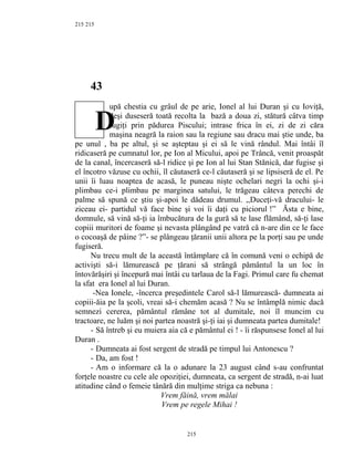 215
43
upă chestia cu grâul de pe arie, Ionel al lui Duran şi cu Ioviţă,
deşi duseseră toată recolta la bază a doua zi, stătură câtva timp
fugiţi prin pădurea Piscului; intrase frica în ei, zi de zi căra
maşina neagră la raion sau la regiune sau dracu mai ştie unde, ba
pe unul , ba pe altul, şi se aşteptau şi ei să le vină rândul. Mai întâi îl
ridicaseră pe cumnatul lor, pe Ion al Micului, apoi pe Trâncă, venit proaspăt
de la canal, încercaseră să-l ridice şi pe Ion al lui Stan Stănică, dar fugise şi
el încotro văzuse cu ochii, îl căutaseră ce-l căutaseră şi se lipsiseră de el. Pe
unii îi luau noaptea de acasă, le puneau nişte ochelari negri la ochi şi-i
plimbau ce-i plimbau pe marginea satului, le trăgeau câteva perechi de
palme să spună ce ştiu şi-apoi le dădeau drumul. ,,Duceţi-vă dracului- le
ziceau ei- partidul vă face bine şi voi îi daţi cu piciorul !” Ăsta e bine,
domnule, să vină să-ţi ia îmbucătura de la gură să te lase flămând, să-ţi lase
copiii muritori de foame şi nevasta plângând pe vatră că n-are din ce le face
o cocoaşă de pâine ?”- se plângeau ţăranii unii altora pe la porţi sau pe unde
fugiseră.
Nu trecu mult de la această întâmplare că în comună veni o echipă de
activişti să-i lămurească pe ţărani să strângă pământul la un loc în
întovărăşiri şi începură mai întâi cu tarlaua de la Fagi. Primul care fu chemat
la sfat era Ionel al lui Duran.
-Nea Ionele, -încerca preşedintele Carol să-l lămurească- dumneata ai
copiii-ăia pe la şcoli, vreai să-i chemăm acasă ? Nu se întâmplă nimic dacă
semnezi cererea, pământul rămâne tot al dumitale, noi îl muncim cu
tractoare, ne luăm şi noi partea noastră şi-ţi iai şi dumneata partea dumitale!
- Să întreb şi eu muiera aia că e pământul ei ! - îi răspunsese Ionel al lui
Duran .
- Dumneata ai fost sergent de stradă pe timpul lui Antonescu ?
- Da, am fost !
- Am o informare că la o adunare la 23 august când s-au confruntat
forţele noastre cu cele ale opoziţiei, dumneata, ca sergent de stradă, n-ai luat
atitudine când o femeie tânără din mulţime striga ca nebuna :
Vrem făină, vrem mălai
Vrem pe regele Mihai !
215
215
D
 