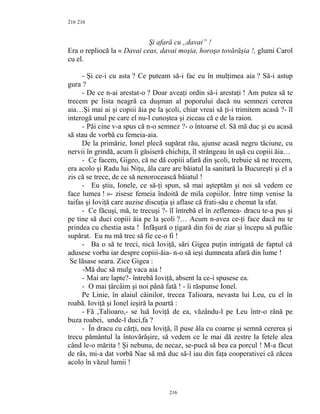 216
Şi afară cu ,,davai” !
Era o repliocă la « Davai ceas, davai moşia, horoşo tovărăşia !, glumi Carol
cu el.
- Şi ce-i cu asta ? Ce puteam să-i fac eu în mulţimea aia ? Să-i astup
gura ?
- De ce n-ai arestat-o ? Doar aveaţi ordin să-i arestaţi ! Am putea să te
trecem pe lista neagră ca duşman al poporului dacă nu semnezi cererea
aia…Şi mai ai şi copiii ăia pe la şcoli, chiar vreai să ţi-i trimitem acasă ?- îl
interogă unul pe care el nu-l cunoştea şi ziceau că e de la raion.
- Păi cine v-a spus că n-o semnez ?- o întoarse el. Să mă duc şi eu acasă
să stau de vorbă cu femeia-aia.
De la primărie, Ionel plecă supărat rău, ajunse acasă negru tăciune, cu
nervii în grindă, acum îi găsiseră chichiţa, îl strângeau în uşă cu copiii ăia…
- Ce facem, Gigeo, că ne dă copiii afară din şcoli, trebuie să ne trecem,
era acolo şi Radu lui Niţu, ăla care are băiatul la sanitară la Bucureşti şi el a
zis că se trece, de ce să nenorocească băiatul !
- Eu ştiu, Ionele, ce să-ţi spun, să mai aşteptăm şi noi să vedem ce
face lumea ! »- zisese femeia îndoită de mila copiilor. Între timp venise la
taifas şi Ioviţă care auzise discuţia şi aflase că frati-său e chemat la sfat.
- Ce făcuşi, mă, te trecuşi ?- îl întrebă el în zeflemea- dracu te-a pus şi
pe tine să duci copiii ăia pe la şcoli ?… Acum n-avea ce-ţi face dacă nu te
prindea cu chestia asta ! Înfăşură o ţigară din foi de ziar şi începu să pufăie
supărat. Eu nu mă trec să fie ce-o fi !
- Ba o să te treci, nică Ioviţă, sări Gigea puţin intrigată de faptul că
adusese vorba iar despre copiii-ăia- n-o să ieşi dumneata afară din lume !
Se lăsase seara. Zice Gigea :
-Mă duc să mulg vaca aia !
- Mai are lapte?- întrebă Ioviţă, absent la ce-i spusese ea.
- O mai ţârcâim şi noi până fată ! - îi răspunse Ionel.
Pe Linie, în alaiul câinilor, trecea Talioara, nevasta lui Leu, cu el în
roabă. Ioviţă şi Ionel ieşiră la poartă :
- Fă ,Talioaro,- se luă Ioviţă de ea, văzându-l pe Leu într-o rână pe
buza roabei, unde-l duci,fa ?
- În dracu cu cărţi, nea Ioviţă, îl puse ăla cu coarne şi semnă cererea şi
trecu pământul la întovărăşire, să vedem ce le mai dă zestre la fetele alea
când le-o mărita ! Şi nebunu, de necaz, se-pucă să bea ca porcul ! M-a făcut
de râs, mi-a dat vorbă Nae să mă duc să-l iau din faţa cooperativei că zăcea
acolo în văzul lumii !
216
216
 