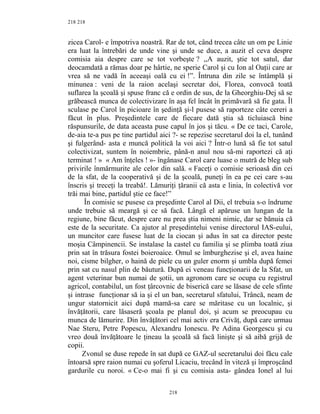 218
zicea Carol- e împotriva noastră. Rar de tot, când trecea câte un om pe Linie
era luat la întrebări de unde vine şi unde se duce, a auzit el ceva despre
comisia aia despre care se tot vorbeşte ? ,,A auzit, ştie tot satul, dar
deocamdată a rămas doar pe hârtie, ne sperie Carol şi cu Ion al Oaţii care ar
vrea să ne vadă în aceeaşi oală cu ei !”. Întruna din zile se întâmplă şi
minunea : veni de la raion acelaşi secretar doi, Florea, convocă toată
suflarea la şcoală şi spuse franc că e ordin de sus, de la Gheorghiu-Dej să se
grăbească munca de colectivizare în aşa fel încât în primăvară să fie gata. Îl
sculase pe Carol în picioare în şedinţă şi-l pusese să raporteze câte cereri a
făcut în plus. Preşedintele care de fiecare dată ştia să ticluiască bine
răspunsurile, de data aceasta puse capul în jos şi tăcu. « De ce taci, Carole,
de-aia te-a pus pe tine partidul aici ?- se repezise secretarul doi la el, tunând
şi fulgerând- asta e muncă politică la voi aici ? Într-o lună să fie tot satul
colectivizat, suntem în noiembrie, până-n anul nou să-mi raportezi că aţi
terminat ! » « Am înţeles ! »- îngânase Carol care luase o mutră de bleg sub
privirile înmărmurite ale celor din sală. « Faceţi o comisie serioasă din cei
de la sfat, de la cooperativă şi de la şcoală, puneţi în ea pe cei care s-au
înscris şi treceţi la treabă!. Lămuriţi ţăranii că asta e linia, în colectivă vor
trăi mai bine, partidul ştie ce face!”
În comisie se pusese ca preşedinte Carol al Dii, el trebuia s-o îndrume
unde trebuie să meargă şi ce să facă. Lângă el apăruse un lungan de la
regiune, bine făcut, despre care nu prea ştia nimeni nimic, dar se bănuia că
este de la securitate. Ca ajutor al preşedintelui venise directorul IAS-eului,
un muncitor care fusese luat de la ciocan şi adus în sat ca director peste
moşia Câmpinencii. Se instalase la castel cu familia şi se plimba toată ziua
prin sat în trăsura fostei boieroaice. Omul se îmburghezise şi el, avea haine
noi, cisme bilgher, o haină de piele cu un guler enorm şi umbla după femei
prin sat cu nasul plin de băutură. După ei veneau funcţionarii de la Sfat, un
agent veterinar bun numai de şotii, un agronom care se ocupa cu registrul
agricol, contabilul, un fost ţârcovnic de biserică care se lăsase de cele sfinte
şi intrase funcţionar să ia şi el un ban, secretarul sfatului, Trâncă, neam de
ungur statornicit aici după mamă-sa care se măritase cu un localnic, şi
învăţătorii, care lăsaseră şcoala pe planul doi, şi acum se preocupau cu
munca de lămurire. Din învăţători cel mai activ era Crivăţ, după care urmau
Nae Steru, Petre Popescu, Alexandru Ionescu. Pe Adina Georgescu şi cu
vreo două învăţătoare le ţineau la şcoală să facă linişte şi să aibă grijă de
copii.
Zvonul se duse repede în sat după ce GAZ-ul secretarului doi făcu cale
întoarsă spre raion numai cu şoferul Licaciu, trecând în viteză şi împroşcând
gardurile cu noroi. « Ce-o mai fi şi cu comisia asta- gândea Ionel al lui
218
218
 