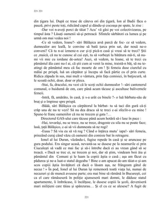 221
din ţigara lui. După ce trase de câteva ori din ţigară, Ion al Badii făcu o
pauză, privi peste toţi, ridicând capul şi dându-şi cocoaşa pe spate, le zise :
-Dar voi n-aveţi porci de tăiat ? Acu’ vă găsi pe voi colectivizarea, pe
timpul ăsta ? Lăsaţi oamenii să-şi petreacă Sfintele sărbători ca lumea şi pe
urmă om mai vedea noi !
-Ce să vedem, Ioane?- sări Bălăşica arsă parcă de foc- ce să vedem,
dumnealor are leafă, le convine să bată ţurca prin sat, dar nouă ne-o
conveni? Că tu n-ai izmene-n cur şi-ţi pică-n casă şi vreai să te treci? Ştii
ce ,maică, că nu te cunosc al cui eşti, tu să vorbeşti la bătătura mă-ti, să nu-
mi vii mie cu iordane de-astea! Auzi, să vedem, tu Ioane, să te treci cu
pământul ăla care nu-l ai, că ştii cum ai venit la mine, traistă-n băţ, să nu te-
atingi de pământul meu că fac moarte de om ! Şi femeia duse ciurelul cu
mălai pe prispă, luă un cărpător şi începu să facă pârtie cu el prin curte.
Ridica zăpada în sus, mai mult o vântura, prin faţa comisiei, în batjocură, să
le scoată ochii, doar, doar or pleca.
-Stai, fa, dracului, nu vezi că le scoţi ochii dumnealor !- sări cantonerul
comunal, o huidumă de om, care până acum tăcuse şi ascultase balivernele
femeii.
-Intră, fă, amărâto, în casă, ţi s-a urât cu binele ?- o luă bărbatu-său de
braţ şi o împinse spre prispă.
-Băăă, sări Bălăşica cu cărpătorul la bărbat- tu să taci din gură că-ţi
crăp una de nu te vezi! Să nu dea dracu să te treci c-ai sfeclit-o cu mine !
Spune-le franc oamenilor că nu ne trecem şi gata !…
Directorul GAS-ului care tăcuse până acum hotărâ să-i lase în pace :
-Hai, tovarăşi, nu se trece, nu se trece, dragoste cu sila nu se poate face;
lasă, ţaţă Bălăşico, c-ai să vii dumneata să ne rogi!
-Euuu ? Să viu eu să vă rog ? Când o înţărca mutu’ iapa!- sări femeia,
prinzând curaj când văzu că oamenii din comisie bat în retragere.
Ionel al lui Duran, văzându-i, fugise repede în casă şi se aruncase pe
gura podului. Era singur acasă, nevastă-sa se dusese pe la neamurile ei prin
Ciuculeşti să vadă ce mai fac şi să-i întrebe dacă ei au vreun gând să se
treacă. « Dacă se trec ei, ne trecem şi noi, dar să ştim, vindeam boii ăia şi
pământul din Comuni şi le luam la copiii ăştia o casă ; aşa am făcut cu
pădurea şi ne-a luat-o statul degeaba ! Bine c-am apucat de-am tăiat-o şi-am
scos copiii ăştia învăţători că dacă o lăsam aşa, ne frângeam gâtul de
necaz ! » În pod, Ionel al lui Duran îşi rememoră toată viaţa lui, numai de
necazuri şi de muncă avusese parte; era mai bine să rămână în Bucureşti, cei
ca el care rămăseseră în poliţie ajunseseră mari domni, le dăduse statul
apartamente, îi îmbrăcase, îi încălţase, le dusese copiii la şcoli, deveniseră
mari miliţieni care tăiau şi spânzurau… Şi el cu ce se alesese? A fugit de
221
221
 