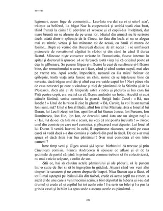 222
legionari, acum fuge de comunişti… Leu-ăsta s-a dat cu ei şi uite-l acu’,
trăieşte ca belferul, l-a băgat Nae la cooperativă şi umblă toată ziua beat,
tăind frunză la câini ! E adevărat că scosese şi el copiii-ăia învăţători, dar
mare brumă nu se alesese de pe urma lor, băiatul din armată nu le scrisese
decât odată dintr-o aplicaţie de la Cincu, iar fata din leafa ei nu se alegea
mai cu nimic, venea şi lua mâncare tot de acasă, cu banii ei murea de
foame…După ce venise din Bucureşti dăduse de alt necaz : i se umflaseră
picioarele de romatismul căpătat în război şi din când în când îl durea
ficatul. Mâncase nişte conserve stricate în Transnistria, fusese internat în
spital şi doctorul îi spusese să se ferească toată viaţa lui că oricând poate să
dea în gălbenare. Se pusese Gigea şi-i făcuse la ceai de sunătoare şi-l făcuse
bine, dar romatismului n-avea ce-i face, când şi când scotea capul, mai ales
pe vreme rea. Apoi cotele, impozitele, necazul cu ăla micu’ bolnav de
epilepsie, toată viaţa asta fusese un chin, noroc că se înţelesese bine cu
nevasta, dacă trăgea unul ăis şi altul cea era vaide capul lor ! Nu-i părea rău
de casa nevestei pe care o vânduse şi nici de pământul de la Stâmba şi de la
Plescarea, dacă ştia el de timpurile astea vindea şi pădurea şi lua casa lui
Pisă pentru copii, era vecină cu el, făceau amândoi un hotar. Ascultă şi auzi
câinele lătrând, sosise comisia la poartă. Strigă întâi Carol : « Bă, nea
Ionele ! » Unul de la raion îi zise în glumă: « Bă, Carole, la voi în sat numai
Ioni sunt, mă? Unul e Ion al Badii, altul Ion al lui Mamaie, ăsta e Ionel al lui
Duran, lui Leu îi ziceţi tot Ion, apoi Ion al lui Stancu Juncu, Ion Purcaru, Ion
Dumitrescu, Ion Ilie, Ion Ion, ce dracului satul ăsta are un singur naş? »
« Hai, mă de-aci că ăsta nu e acasă, nu vezi că are poarta încuiată ! »- zisese
unul din comisie pe care nu-l cunoştea. şi plecaseră mai departe. Lui Ionel al
lui Duran îi veniră lacrimi în ochi, îl cuprinsese răcoarea, se uită pe cuca
casei să vadă dacă s-a dus comisia şi coborâ din pod în tindă. De ce s-ar mai
apuca el dacă ăştia i-ar lua pământul ? S-ar mai considera el om între
oameni ?
Între timp veni şi Gigea acasă şi-i spuse bărbatului că trecuse şi prin
Ciuculeşti comisia, Stancu Andreescu îi spusese ce aflase şi el de la
şedinţele de partid că până în primăvară comuna trebuie să fie colectivizată,
nu mai e nicio scăpare, e ordin de sus.
-Ştii ce, hai să căutăm actele pământului şi ale pădurii, să le punem
într-o cutie de fier şi să le îngropăm în grădină. Atunci când vor veni alte
timpuri le scoatem şi ne cerem drepturile înapoi. Nica Stancu aşa a făcut, el
tot îl mai aşteaptă pe băiatul-ăla din război, crede că acest copil nu e mort, a
auzit el de unu care a venit tocmai acum, a fost deportat în Siberia şi i-au dat
drumul şi crede că şi copilul lui tot acolo este ! I-a scris un bilet şi l-a pus la
grinda casei şi în bilet i-a spus unde a ascuns actele cu pământul…
222
222
 