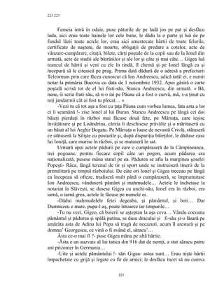 223
Femeia intră în odaie, puse păturile de pe ladă jos pe pat şi desfăcu
lada, aici erau toate hainele lor cele bune, le dădu la o parte şi luă de pe
fundul lăzii toate actele lor, erau aici amestecate hârtii de toate felurile,
certificate de naştere, de moarte, obligaţii de predare a cotelor, acte de
vânzare-cumpărare, citaţii, bilete, cărţi poştale de la copii sau de la Ionel din
armată, acte de studii ale bătrânilor şi ale lor şi câte şi mai câte… Gigea luă
teancul de hârtii şi veni cu ele în tindă, îl chemă şi pe Ionel lângă ea şi
începură să le citească pe prag. Prima dată dădură de o adresă a prefecturii
Teleorman prin care făcea cunoscut că Ion Andreescu, adică tatăl ei, e numit
notar la primăria Bucovu cu data de 1 noiembrie 1932. Apoi găsiră o carte
poştală scrisă tot de el lui frati-său, Stancu Andreescu, din armată. « Bă,
nene,-îi scria frati-său, să n-o iai pe Păuna că a fost o curvă, mă, s-a ţinut cu
toţi jandarmii cât ai fost tu plecat… »
-Vezi tu că tot aşa a fost cu ţaţa Păuna cum vorbea lumea, fata asta a lor
ei îi seamănă !- zise Ionel al lui Duran. Stancu Andreescu pe lângă cei doi
băieţi pierduţi în război mai făcuse două fete, pe Măriuţa, care ieşise
învăţătoare şi pe Lisăndrina, căreia îi deschisese prăvălie şi o măritaseră cu
un băiat al lui Arghir Bogatu. Pe Măriuţa o luase de nevastă Crivăţ, stătuseră
ce stătuseră la Silişte cu posturile şi, după dispariţia băieţilor, le dăduse casa
lui Ioniţă, care murise în război, şi se mutaseră în sat.
Urmară apoi actele pădurii pe care o cumpăraseră de la Câmpineanca,
trei pogoane, pentru fiecare copil câte un pogon, acum pădurea era
naţionalizată, pusese mâna statul pe ea. Pădurea se afla la marginea şoselei
Popeşti- Râca, lângă terenul de tir şi sport unde se instruiseră tinerii de la
premilitară pe timpul războiului. De câte ori Ionel şi Gigea treceau pe lângă
ea începeau să ofteze, trudiseră mult până o cumpăraseră, se împrumutase
Ion Andreescu, vânduseră pământ şi mahmudele… Actele le încheiase la
notariat la Slăveşti, se dusese Gigea cu unchi-său, Ionel era în război, era
iarnă, o iarnă grea, actele le făcuse pe numele ei.
-Dădui mahmudelele fetei degeaba, şi pământul, şi boii… Dar
Dumnezeu e mare, pupa-l-aş, poate întoarce iar timpurile…
-Tu nu vezi, Gigeo, că boierii se aşteptau la aşa ceva… Vându cocoana
pământul şi pădurea şi spălă putina, se duse dracului şi fi-său şi-o lăsară pe
amărâta asta de Adina lui Popa să tragă de necazuri, acum îl arestară şi pe
domnu’ Georgescu, ce vină o fi având el, săracu’…
Ăsta ce-o mai fi ?- puse Gigea mâna pe altă hârtie.
-Ăsta e un auzvais al lui tatica din 916 dat de nemţi, a stat săracu patru
ani prizonier în Germania…
-Uite şi actele pământului !- sări Gigea- astea sunt… Erau nişte hârtii
împachetate cu grijă şi legate cu fir de arnici; le desfăcu încet să nu cumva
223
223
 