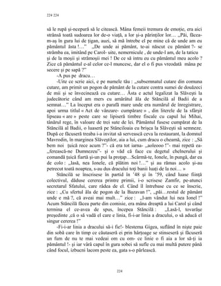224
să le rupă şi-ncepură să le citească. Mâna femeii tremura de emoţie, era aici
strânsă toată sudoarea lor de-o viaţă, a lor şi-a părinţilor lor… ,,Păi, făcea-
m-aş în gura lui de ţigan, auzi, să mă întrebe el pe mine că de unde am eu
pământul ăsta !…” ,,De unde ai pământ, te-ai născut cu pământ ?- se
strâmba ea, imitând pe Carol- uite, nemernicule , de unde-l am, de la taticu
şi de la moşii şi strămoşii mei ! De ce să intru eu cu pământul meu acolo ?
Zice că pământul e-al celor ce-l muncesc, dar el o fi pus vreodată mâna pe
secere şi pe sapă ?”
-A pus pe dracu…
-Uite ce scrie aici, e pe numele tău : ,,subsemnatul cutare din comuna
cutare, am primit un pogon de pământ de la cutare contra sumei de douăzeci
de mii şi se învecinează cu cutare… Ăsta e actul legalizat la Slăveşti la
judecătorie când am mers cu amărâtul ăla de Stăncilă al Badii de a
semnat…” La început era o parafă mare unde era numărul de înregistrare,
apoi urma titlul « Act de vânzare- cumpărare » , din literele de la sfârşit
lipseau « are » peste care se lipiseră timbre fiscale cu capul lui Mihai,
tânărul rege, în valoare de trei sute de lei. Pământul fusese cumpărat de la
Stăncilă al Badii, o luaseră pe Stănciloaia cu brişca la Slăveşti să semneze.
După ce făcuseră treaba i-a invitat să servească ceva la restaurant, la domnul
Mavrodin, în marginea Slăveştilor, aia a lui, cum dracu o cheamă, zice : ,,Să
bem noi ţuică rece acum ?”- că era tot iarna- ,,aoleooo !”- mai repetă ea-
,,ferească-ne Dumnezeu”- şi o văd că face cu degetul chelnerului şi
comandă ţuică fiartă şi-un pui la proţap…Scârmă-te, Ionele, în pungă, dar ea
de colo : ,,lasă, nea Ionele, că plătim noi !…” şi au rămas acolo şi-au
petrecut toată noaptea, s-au dus dracului toţi banii luaţi de la noi… »
Stăncilă se înscrisese în partid în ’48 şi în ’59, când luase fiinţă
colectivul, dăduse cererea printre primii, i-o scrisese Zamfir, pe-atunci
secretarul Sfatului, care râdea de el. Când îl întrebase cu ce se înscrie,
zice : ,,Cu sfertul ăla de pogon de la Bazavan !”, ,,păi…restul de pământ
unde e mă ?, că aveai mai mult…” zice : ,,l-am vândut lui nea Ionel !”
Acum Stăncilă făcea parte din comisie, era mâna dreaptă a lui Carol şi când
termina el ce-avea de spus, începea Stăncilă : ,,Lasă-l, tovarăşe
preşedinte ,că o să vadă el care e linia, fi-i-ar linia a dracului, o să aducă el
singur cererea !”
-Fi-i-ar linia a dracului să-i fie!- blestema Gigea, suflând în nişte paie
din sobă care în timp ce căutaseră ei prin hârţoage se stinseseră şi făcuseră
un fum de nu te mai vedeai om cu om- ce linie o fi aia a lor să-ţi ia
pământul !- şi iar vârâ capul în gura sobei să sufle cu mai multă putere până
când focul, izbucni lacom peste ea, gata s-o pârlească.
224
224
 